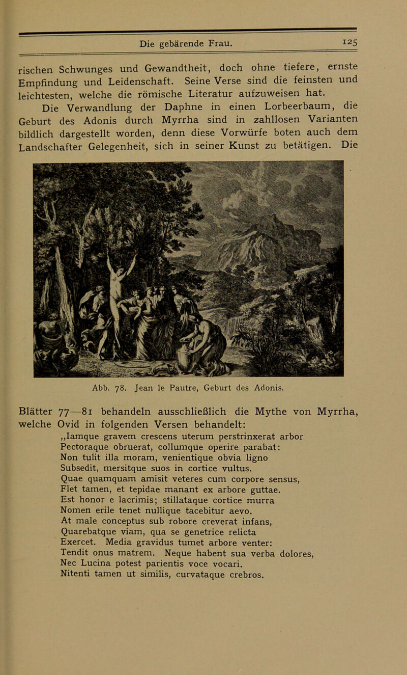 rischen Schwunges und Gewandtheit, doch ohne tiefere, ernste Empfindung und Leidenschaft. Seine Verse sind die feinsten und leichtesten, welche die römische Literatur aufzuweisen hat. Die Verwandlung der Daphne in einen Lorbeerbaum, die Geburt des Adonis durch Myrrha sind in zahllosen Varianten bildlich dargestellt worden, denn diese Vorwürfe boten auch dem Landschafter Gelegenheit, sich in seiner Kunst zu betätigen. Die Abb. 78. Jean le Pautre, Geburt des Adonis. Blätter 77—81 behandeln ausschließlich die Mythe von Myrrha, welche Ovid in folgenden Versen behandelt: „Iamque gravem crescens uterum perstrinxerat arbor Pectoraque obruerat, collumque operire parabat: Non tulit illa moram, venientique obvia ligno Subsedit, mersitque suos in cortice vultus. Quae quamquam amisit veteres cum corpore sensus, Flet tarnen, et tepidae manant ex arbore guttae. Est honor e lacrimis; stillataque cortice murra Nomen erile tenet nullique tacebitur aevo. At male conceptus sub robore creverat infans, Quarebatque viam, qua se genetrice relicta Exercet. Media gravidus turnet arbore venter: Tendit onus matrem. Neque habent sua verba dolores, Nec Lucina potest parientis voce vocari, Nitenti tarnen ut similis, curvataque crebros.