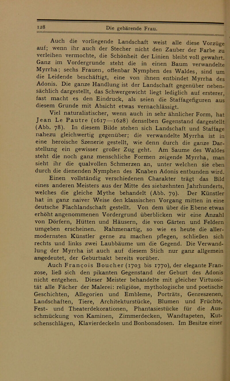 Auch die vorliegende Landschaft weist alle diese Vorzüge auf; wenn ihr auch der Stecher nicht den Zauber der Farbe zu verleihen vermochte, die Schönheit der Linien bleibt voll gewahrt. Ganz im Vordergründe steht die in einen Baum verwandelte Myrrha; sechs Frauen, offenbar Nymphen des Waldes, sind um die Leidende beschäftigt, eine von ihnen entbindet Myrrha des Adonis. Die ganze Handlung ist der Landschaft gegenüber neben- sächlich dargestellt, das Schwergewicht liegt lediglich auf ersterer, fast macht es den Eindruck, als seien die Staffagefiguren aus diesem Grunde mit Absicht etwas vernachlässigt. Viel naturalistischer, wenn auch in sehr ähnlicher Form, hat Jean Le Pautre (1617—1628) denselben Gegenstand dargestellt (Abb. 78). In diesem Bilde stehen sich Landschaft und Staffage nahezu gleichwertig gegenüber; die verwandelte Myrrha ist in eine heroische Szenerie gestellt, wie denn durch die ganze Dar- stellung ein gewisser großer Zug geht. Am Saume des Waldes steht die noch ganz menschliche Formen zeigende Myrrha, man sieht ihr die qualvollen Schmerzen an, unter welchen sie eben durch die dienenden Nymphen des Knaben Adonis entbunden wird. Einen vollständig verschiedenen Charakter trägt das Bild eines anderen Meisters aus der Mitte des siebzehnten Jahrhunderts, welches die gleiche Mythe behandelt (Abb. 79). Der Künstler hat in ganz naiver Weise den klassischen Vorgang mitten in eine deutsche Flachlandschaft gestellt. Von dem über die Ebene etwas erhöht angenommenen Vordergrund überblicken wir eine Anzahl von Dörfern, Hütten und Häusern, die von Gärten und Feldern umgeben erscheinen. Rahmenartig, so wie es heute die aller- modernsten Künstler gerne zu machen pflegen, schließen sich rechts und links zwei Laubbäume um die Gegend. Die Verwand- lung der Myrrha ist auch auf diesem Stich nur ganz allgemein angedeutet, der Geburtsakt bereits vorüber. Auch Franqois Boucher (1703 bis 1770), der elegante Fran- zose, ließ sich den pikanten Gegenstand der Geburt des Adonis nicht entgehen. Dieser Meister behandelte mit gleicher Virtuosi- tät alle Fächer der Malerei: religiöse, mythologische und poetische Geschichten, Allegorien und Embleme, Porträts, Genreszenen, Landschaften, Tiere, Architekturstücke, Blumen und Früchte, Fest- und Theaterdekorationen, Phantasiestücke für die Aus- schmückung von Kaminen, Zimmerdecken, Wandtapeten, Kut- schenschlägen, Klavierdeckeln und Bonbonsdosen. Im Besitze einer
