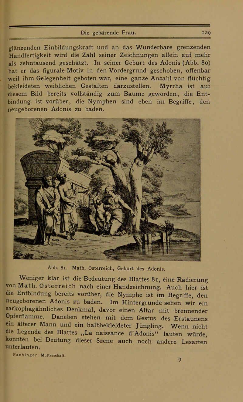 Pachinger, Mutterschaft. glänzenden Einbildungskraft und an das Wunderbare grenzenden Handfertigkeit wird die Zahl seiner Zeichnungen allein auf mehr als zehntausend geschätzt. In seiner Geburt des Adonis (Abb. 80) hat er das figurale Motiv in den Vordergrund geschoben, offenbar weil ihm Gelegenheit geboten war, eine ganze Anzahl von flüchtig bekleideten weiblichen Gestalten darzustellen. Myrrha ist auf diesem Bild bereits vollständig zum Baume geworden, die Ent- bindung ist vorüber, die Nymphen sind eben im Begriffe, den neugeborenen Adonis zu baden. Abb. 81. Math. Österreich, Geburt des Adonis. Weniger klar ist die Bedeutung des Blattes 81, eine Radierung von Math. Österreich nach einer Handzeichnung. Auch hier ist die Entbindung bereits vorüber, die Nymphe ist im Begriffe, den neugeborenen Adonis zu baden. Im Hintergründe sehen wir ein sarkophagähnliches Denkmal, davor einen Altar mit brennender Opferflamme. Daneben stehen mit dem Gestus des Erstaunens ein älterer Mann und ein halbbekleideter Jüngling. Wenn nicht die Legende des Blattes „La naissance d’Adonis“ lauten würde, könnten bei Deutung dieser Szene auch noch andere Lesarten unterlaufen. 9