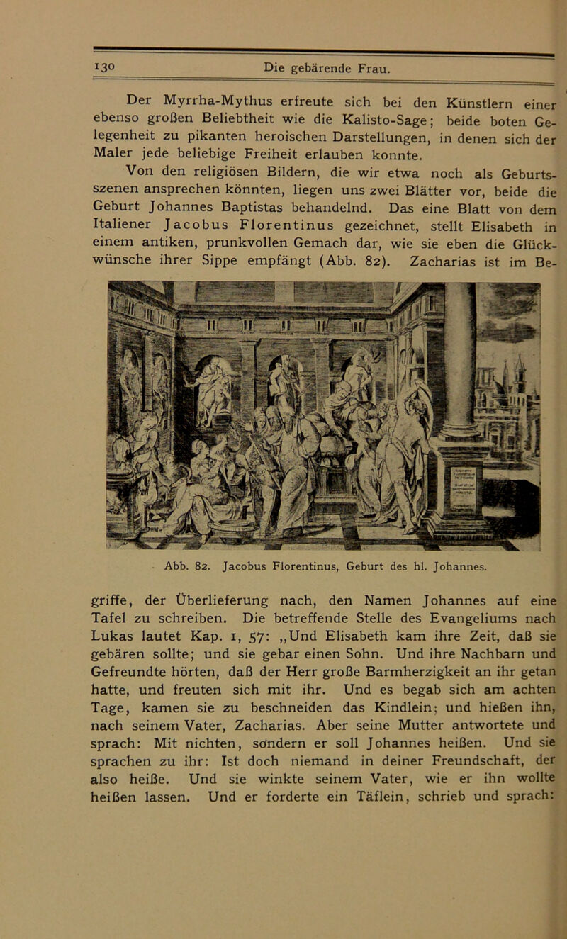 Der Myrrha-Mythus erfreute sich bei den Künstlern einer ebenso großen Beliebtheit wie die Kalisto-Sage; beide boten Ge- legenheit zu pikanten heroischen Darstellungen, in denen sich der Maler jede beliebige Freiheit erlauben konnte. Von den religiösen Bildern, die wir etwa noch als Geburts- szenen ansprechen könnten, liegen uns zwei Blätter vor, beide die Geburt Johannes Baptistas behandelnd. Das eine Blatt von dem Italiener Jacobus Florentinus gezeichnet, stellt Elisabeth in einem antiken, prunkvollen Gemach dar, wie sie eben die Glück- wünsche ihrer Sippe empfängt (Abb. 82). Zacharias ist im Be- Abb. 82. Jacobus Florentinus, Geburt des hl. Johannes. griffe, der Überlieferung nach, den Namen Johannes auf eine Tafel zu schreiben. Die betreffende Stelle des Evangeliums nach Lukas lautet Kap. x, 57: „Und Elisabeth kam ihre Zeit, daß sie gebären sollte; und sie gebar einen Sohn. Und ihre Nachbarn und Gefreundte hörten, daß der Herr große Barmherzigkeit an ihr getan hatte, und freuten sich mit ihr. Und es begab sich am achten Tage, kamen sie zu beschneiden das Kindlein: und hießen ihn, nach seinem Vater, Zacharias. Aber seine Mutter antwortete und sprach: Mit nichten, sondern er soll Johannes heißen. Und sie sprachen zu ihr: Ist doch niemand in deiner Freundschaft, der also heiße. Und sie winkte seinem Vater, wie er ihn wollte heißen lassen. Und er forderte ein Täflein, schrieb und sprach: