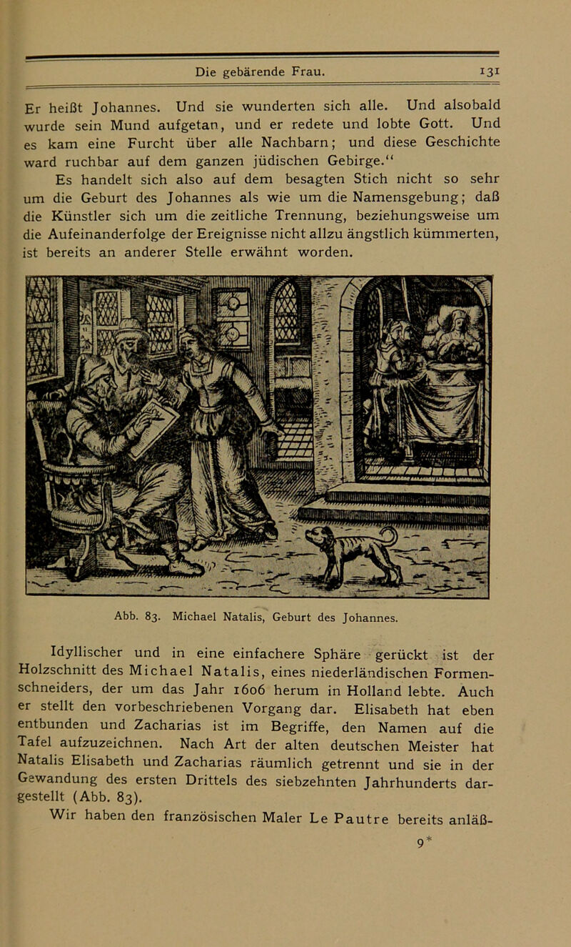 Er heißt Johannes. Und sie wunderten sich alle. Und alsobald wurde sein Mund aufgetan, und er redete und lobte Gott. Und es kam eine Furcht über alle Nachbarn; und diese Geschichte ward ruchbar auf dem ganzen jüdischen Gebirge.“ Es handelt sich also auf dem besagten Stich nicht so sehr um die Geburt des Johannes als wie um die Namensgebung; daß die Künstler sich um die zeitliche Trennung, beziehungsweise um die Aufeinanderfolge der Ereignisse nicht allzu ängstlich kümmerten, ist bereits an anderer Stelle erwähnt worden. Abb. 83. Michael Natalis, Geburt des Johannes. Idyllischer und in eine einfachere Sphäre gerückt ist der Holzschnitt des Michael Natalis, eines niederländischen Formen- schneiders, der um das Jahr 1606 herum in Holland lebte. Auch er stellt den vorbeschriebenen Vorgang dar. Elisabeth hat eben entbunden und Zacharias ist im Begriffe, den Namen auf die Tafel aufzuzeichnen. Nach Art der alten deutschen Meister hat Natalis Elisabeth und Zacharias räumlich getrennt und sie in der Gewandung des ersten Drittels des siebzehnten Jahrhunderts dar- gestellt (Abb. 83). Wir haben den französischen Maler Le Pautre bereits anläß-