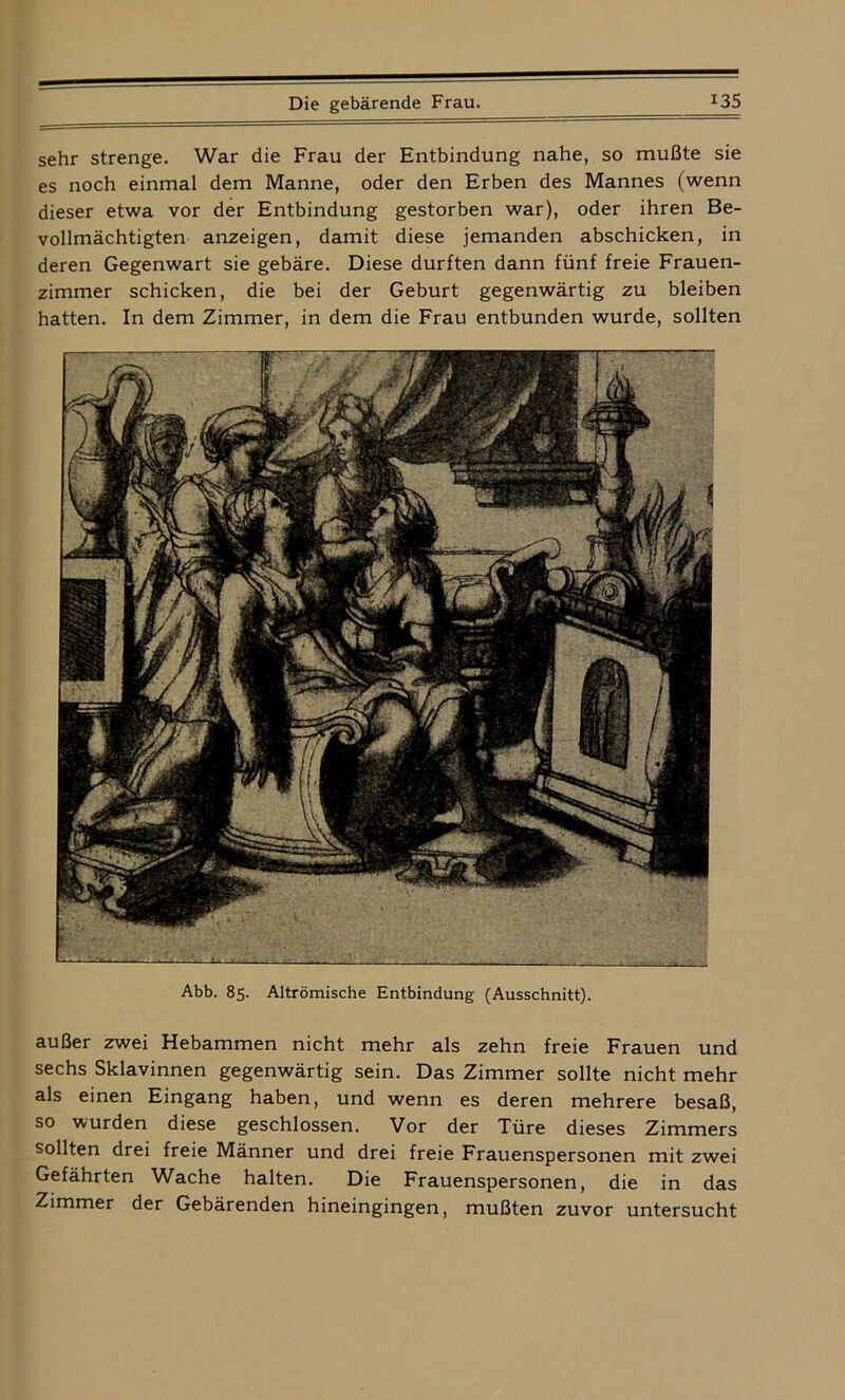 sehr strenge. War die Frau der Entbindung nahe, so mußte sie es noch einmal dem Manne, oder den Erben des Mannes (wenn dieser etwa vor der Entbindung gestorben war), oder ihren Be- vollmächtigten anzeigen, damit diese jemanden abschicken, in deren Gegenwart sie gebäre. Diese durften dann fünf freie Frauen- zimmer schicken, die bei der Geburt gegenwärtig zu bleiben hatten. In dem Zimmer, in dem die Frau entbunden wurde, sollten Abb. 85. Altrömische Entbindung (Ausschnitt). außer zwei Hebammen nicht mehr als zehn freie Frauen und sechs Sklavinnen gegenwärtig sein. Das Zimmer sollte nicht mehr als einen Eingang haben, und wenn es deren mehrere besaß, so wurden diese geschlossen. Vor der Türe dieses Zimmers sollten drei freie Männer und drei freie Frauenspersonen mit zwei Gefährten Wache halten. Die Frauenspersonen, die in das Zimmer der Gebärenden hineingingen, mußten zuvor untersucht