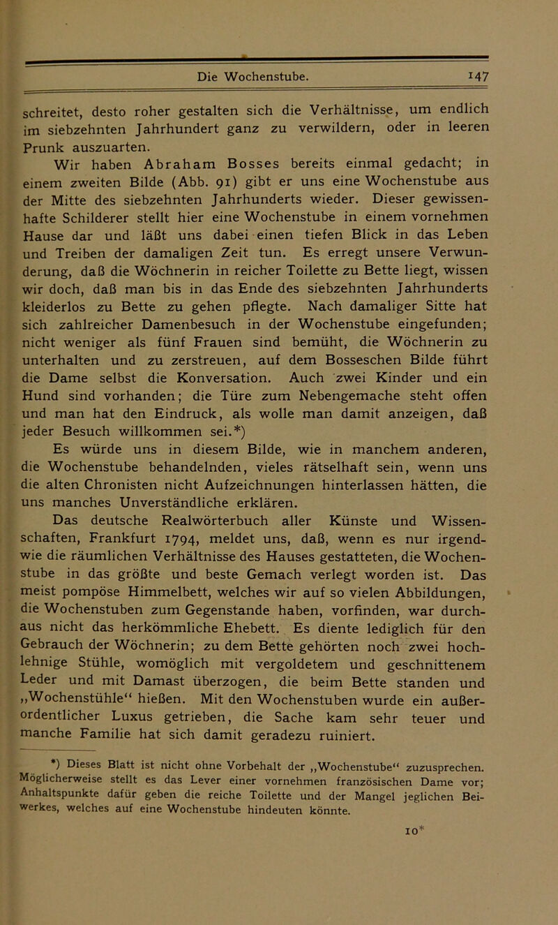 — Die Wochenstube. M7 schreitet, desto roher gestalten sich die Verhältnisse, um endlich im siebzehnten Jahrhundert ganz zu verwildern, oder in leeren Prunk auszuarten. Wir haben Abraham Bosses bereits einmal gedacht; in einem zweiten Bilde (Abb. 91) gibt er uns eine Wochenstube aus der Mitte des siebzehnten Jahrhunderts wieder. Dieser gewissen- hafte Schilderer stellt hier eine Wochenstube in einem vornehmen Hause dar und läßt uns dabei einen tiefen Blick in das Leben und Treiben der damaligen Zeit tun. Es erregt unsere Verwun- derung, daß die Wöchnerin in reicher Toilette zu Bette liegt, wissen wir doch, daß man bis in das Ende des siebzehnten Jahrhunderts kleiderlos zu Bette zu gehen pflegte. Nach damaliger Sitte hat sich zahlreicher Damenbesuch in der Wochenstube eingefunden; nicht weniger als fünf Frauen sind bemüht, die Wöchnerin zu unterhalten und zu zerstreuen, auf dem Bosseschen Bilde führt die Dame selbst die Konversation. Auch zwei Kinder und ein Hund sind vorhanden; die Türe zum Nebengemache steht offen und man hat den Eindruck, als wolle man damit anzeigen, daß jeder Besuch willkommen sei.*) Es würde uns in diesem Bilde, wie in manchem anderen, die Wochenstube behandelnden, vieles rätselhaft sein, wenn uns die alten Chronisten nicht Aufzeichnungen hinterlassen hätten, die uns manches Unverständliche erklären. Das deutsche Realwörterbuch aller Künste und Wissen- schaften, Frankfurt 1794, meldet uns, daß, wenn es nur irgend- wie die räumlichen Verhältnisse des Hauses gestatteten, die Wochen- stube in das größte und beste Gemach verlegt worden ist. Das meist pompöse Himmelbett, welches wir auf so vielen Abbildungen, die Wochenstuben zum Gegenstände haben, vorfinden, war durch- aus nicht das herkömmliche Ehebett. Es diente lediglich für den Gebrauch der Wöchnerin; zu dem Bette gehörten noch zwei hoch- lehnige Stühle, womöglich mit vergoldetem und geschnittenem Leder und mit Damast überzogen, die beim Bette standen und ,,Wochenstühle“ hießen. Mit den Wochenstuben wurde ein außer- ordentlicher Luxus getrieben, die Sache kam sehr teuer und manche Familie hat sich damit geradezu ruiniert. *) Dieses Blatt ist nicht ohne Vorbehalt der „Wochenstube“ zuzusprechen. Möglicherweise stellt es das Lever einer vornehmen französischen Dame vor; Anhaltspunkte dafür geben die reiche Toilette und der Mangel jeglichen Bei- werkes, welches auf eine Wochenstube hindeuten könnte. 10*