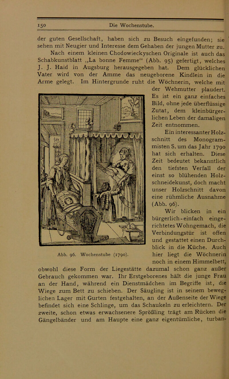 der guten Gesellschaft, haben sich zu Besuch eingefunden; sie sehen mit Neugier und Interesse dem Gehaben der jungen Mutter zu. Nach einem kleinen Chodowieckyschen Originale ist auch das Schabkunstblatt ,,La bonne Femme“ (Abb. 95) gefertigt, welches J. J. Haid in Augsburg herausgegeben hat. Dem glücklichen Vater wird von der Amme das neugeborene Kindlein in die Arme gelegt. Im Hintergründe ruht die Wöchnerin, welche mit der Wehmutter plaudert. Es ist ein ganz einfaches Bild, ohne jede überflüssige Zutat, dem kleinbürger- lichen Leben der damaligen Zeit entnommen. Ein interessanter Holz- schnitt des Monogram- misten S. um das Jahr 1790 hat sich erhalten. Diese Zeit bedeutet bekanntlich den tiefsten Verfall der einst so blühenden Holz- schneidekunst, doch macht unser Holzschnitt davon eine rühmliche Ausnahme (Abb. 96). Wir blicken in ein bürgerlich-einfach einge- richtetes Wohngemach, die Verbindungstür ist offen und gestattet einen Durch- blick in die Küche. Auch hier liegt die Wöchnerin noch in einem Himmelbett, obwohl diese Form der Liegestätte dazumal schon ganz außer Gebrauch gekommen war. Ihr Erstgeborenes hält die junge Frau an der Hand, während ein Dienstmädchen im Begriffe ist, die Wiege zum Bett zu schieben. Der Säugling ist in seinem beweg- lichen Lager mit Gurten festgehalten, an der Außenseite der Wiege befindet sich eine Schlinge, um das Schaukeln zu erleichtern. Der zweite, schon etwas erwachsenere Sprößling trägt am Rücken die Gängelbänder und am Haupte eine ganz eigentümliche, turban-