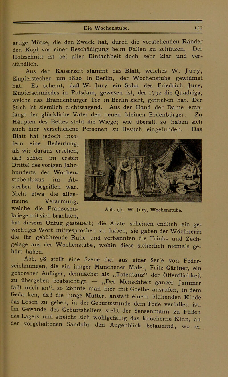 artige Mütze, die den Zweck hat, durch die vorstehenden Ränder den Kopf vor einer Beschädigung beim Fallen zu schützen. Der Holzschnitt ist bei aller Einfachheit doch sehr klar und ver- ständlich. Aus der Kaiserzeit stammt das Blatt, welches W. Jury, Kupferstecher um 1820 in Berlin, der Wochenstube gewidmet hat. Es scheint, daß W. Jury ein Sohn des Friedrich Jury, Kupferschmiedes in Potsdam, gewesen ist, der 1792 die Quadriga, welche das Brandenburger Tor in Berlin ziert, getrieben hat. Der Stich ist ziemlich nichtssagend. Aus der Hand der Dame emp- fängt der glückliche Vater den neuen kleinen Erdenbürger. Zu Häupten des Bettes steht die Wiege; wie überall, so haben sich auch hier verschiedene Personen zu Besuch eingefunden. Das Blatt hat jedoch inso- fern eine Bedeutung, als wir daraus ersehen, daß schon im ersten Drittel des vorigen Jahr- hunderts der Wochen- stubenluxus im Ab- sterben begriffen war. Nicht etwa die allge- meine Verarmung, welche die Franzosen- kriege mit sich brachten, hat diesem Unfug gesteuert; die Ärzte scheinen endlich ein ge- wichtiges Wort mitgesprochen zu haben, sie gaben der Wöchnerin die ihr gebührende Ruhe und verbannten die Trink- und Zech- gelage aus der Wochenstube, wohin diese sicherlich niemals ge- hört haben. Abb. 98 stellt eine Szene dar aus einer Serie von Feder- zeichnungen, die ein junger Münchener Maler, Fritz Gärtner, ein geborener Außiger, demnächst als „Totentanz“ der Öffentlichkeit zu übergeben beabsichtigt. — „Der Menschheit ganzer Jammer faßt mich an“, so könnte man hier mit Goethe ausrufen, in dem Gedanken, daß die junge Mutter, anstatt einem blühenden Kinde das Leben zu geben, in der Geburtsstunde dem Tode verfallen ist. Im Gewände des Geburtshelfers steht der Sensenmann zu Füßen des Lagers und streicht sich wohlgefällig das knöcherne Kinn, an der vorgehaltenen Sanduhr den Augenblick belauernd, wo er Abb. 97. W. Jury, Wochenstube.