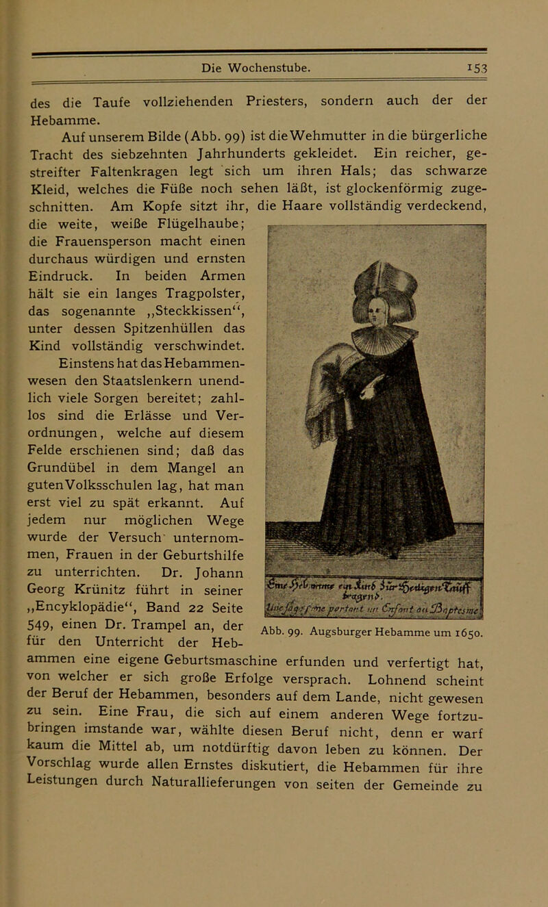 des die Taufe vollziehenden Priesters, sondern auch der der Hebamme. Auf unserem Bilde (Abb. 99) ist die Wehmutter in die bürgerliche Tracht des siebzehnten Jahrhunderts gekleidet. Ein reicher, ge- streifter Faltenkragen legt sich um ihren Hals; das schwarze Kleid, welches die Füße noch sehen läßt, ist glockenförmig zuge- schnitten. Am Kopfe sitzt ihr, die Haare vollständig verdeckend, die weite, weiße Flügelhaube; die Frauensperson macht einen durchaus würdigen und ernsten Eindruck. In beiden Armen hält sie ein langes Tragpolster, das sogenannte „Steckkissen“, unter dessen Spitzenhüllen das Kind vollständig verschwindet. Einstens hat das Hebammen- wesen den Staatslenkern unend- lich viele Sorgen bereitet; zahl- los sind die Erlässe und Ver- ordnungen , welche auf diesem Felde erschienen sind; daß das Grundübel in dem Mangel an guten Volksschulen lag, hat man erst viel zu spät erkannt. Auf jedem nur möglichen Wege wurde der Versuch unternom- men, Frauen in der Geburtshilfe zu unterrichten. Dr. Johann Georg Krünitz führt in seiner „Encyklopädie“, Band 22 Seite 549, einen Dr. Trampel an, der für den Unterricht der Heb- ammen eine eigene Geburtsmaschine erfunden und verfertigt hat, von welcher er sich große Erfolge versprach. Lohnend scheint der Beruf der Hebammen, besonders auf dem Lande, nicht gewesen zu sein. Eine Frau, die sich auf einem anderen Vfege fortzu- bringen imstande war, wählte diesen Beruf nicht, denn er warf kaum die Mittel ab, um notdürftig davon leben zu können. Der Vorschlag wurde allen Ernstes diskutiert, die Hebammen für ihre Leistungen durch Naturallieferungen von seiten der Gemeinde zu Abb. 99. Augsburger Hebamme um 1650.