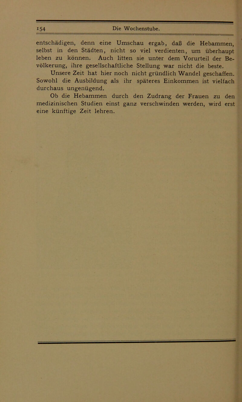entschädigen, denn eine Umschau ergab, daß die Hebammen, selbst in den Städten, nicht so viel verdienten, um überhaupt leben zu können. Auch litten sie unter dem Vorurteil der Be- völkerung, ihre gesellschaftliche Stellung war nicht die beste. Unsere Zeit hat hier noch nicht gründlich Wandel geschaffen. Sowohl die Ausbildung als ihr späteres Einkommen ist vielfach durchaus ungenügend. Ob die Hebammen durch den Zudrang der Frauen zu den medizinischen Studien einst ganz verschwinden werden, wird erst eine künftige Zeit lehren.