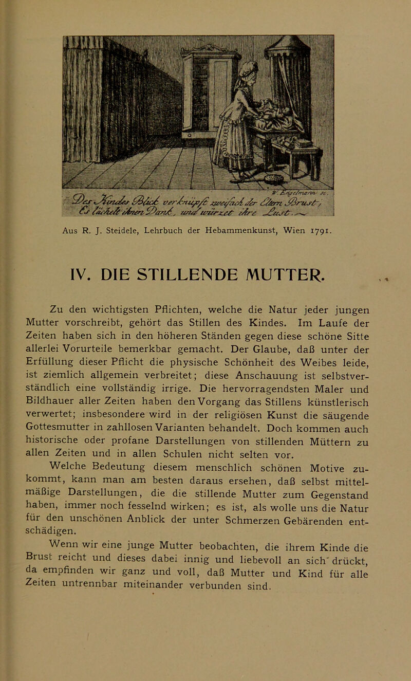 Aus R. J. Steidele, Lehrbuch der Hebammenkunst, Wien 1791. IV. DIE STILLENDE MUTTER. Zu den wichtigsten Pflichten, welche die Natur jeder jungen Mutter vorschreibt, gehört das Stillen des Kindes. Im Laufe der Zeiten haben sich in den höheren Ständen gegen diese schöne Sitte allerlei Vorurteile bemerkbar gemacht. Der Glaube, daß unter der Erfüllung dieser Pflicht die physische Schönheit des Weibes leide, ist ziemlich allgemein verbreitet; diese Anschauung ist selbstver- ständlich eine vollständig irrige. Die hervorragendsten Maler und Bildhauer aller Zeiten haben den Vorgang das Stillens künstlerisch verwertet; insbesondere wird in der religiösen Kunst die säugende Gottesmutter in zahllosen Varianten behandelt. Doch kommen auch historische oder profane Darstellungen von stillenden Müttern zu allen Zeiten und in allen Schulen nicht selten vor. Welche Bedeutung diesem menschlich schönen Motive zu- kommt, kann man am besten daraus ersehen, daß selbst mittel- mäßige Darstellungen, die die stillende Mutter zum Gegenstand haben, immer noch fesselnd wirken; es ist, als wolle uns die Natur für den unschönen Anblick der unter Schmerzen Gebärenden ent- schädigen. Wenn wir eine junge Mutter beobachten, die ihrem Kinde die Brust reicht und dieses dabei innig und liebevoll an sich' drückt, da empfinden wir ganz und voll, daß Mutter und Kind für alle Zeiten untrennbar miteinander verbunden sind.