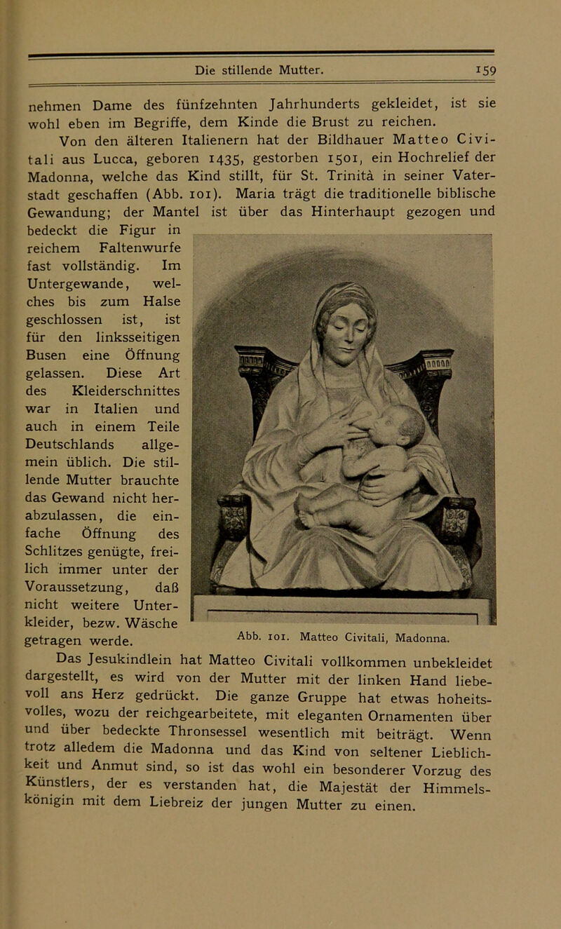 nehmen Dame des fünfzehnten Jahrhunderts gekleidet, ist sie wohl eben im Begriffe, dem Kinde die Brust zu reichen. Von den älteren Italienern hat der Bildhauer Matteo Civi- tali aus Lucca, geboren 1435, gestorben 1501, ein Hochrelief der Madonna, welche das Kind stillt, für St. Trinitä in seiner Vater- stadt geschaffen (Abb. 101). Maria trägt die traditionelle biblische Gewandung; der Mantel ist über das Hinterhaupt gezogen und bedeckt die Figur in reichem Faltenwürfe fast vollständig. Im Untergewande, wel- ches bis zum Halse geschlossen ist, ist für den linksseitigen Busen eine Öffnung gelassen. Diese Art des Kleiderschnittes war in Italien und auch in einem Teile Deutschlands allge- mein üblich. Die stil- lende Mutter brauchte das Gewand nicht her- abzulassen, die ein- fache Öffnung des Schlitzes genügte, frei- lich immer unter der Voraussetzung, daß nicht weitere Unter- kleider, bezw. Wäsche g0£j*£Lg0fj werde Abb. IOI. ]^citt60 Civiteili, Madonna. Das Jesukindlein hat Matteo Civitali vollkommen unbekleidet dargestellt, es wird von der Mutter mit der linken Hand liebe- voll ans Herz gedrückt. Die ganze Gruppe hat etwas hoheits- volles, wozu der reichgearbeitete, mit eleganten Ornamenten über und über bedeckte Thronsessel wesentlich mit beiträgt. Wenn trotz alledem die Madonna und das Kind von seltener Lieblich- keit und Anmut sind, so ist das wohl ein besonderer Vorzug des Künstlers, der es verstanden hat, die Majestät der Himmels- königin mit dem Liebreiz der jungen Mutter zu einen.