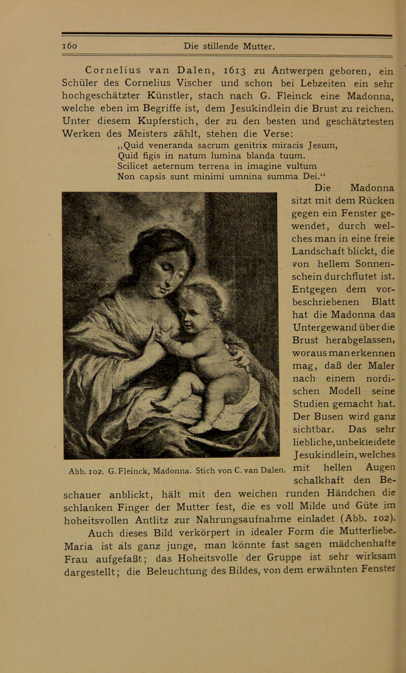 Cornelius van Dalen, 1613 zu Antwerpen geboren, ein Schüler des Cornelius Vischer und schon bei Lebzeiten ein sehr hochgeschätzter Künstler, stach nach G. Fleinck eine Madonna, welche eben im Begriffe ist, dem Jesukindlein die Brust zu reichen. Unter diesem Kupferstich, der zu den besten und geschätztesten Werken des Meisters zählt, stehen die Verse: „Quid veneranda sacrum genitrix miracis Jesum, Quid figis in natum lumina blanda tuum. Scilicet aeternum terrena in imagine vultum Non capsis sunt minimi umnina summa Dei.“ Die Madonna sitzt mit dem Rücken gegen ein Fenster ge- wendet, durch wel- ches man in eine freie Landschaft blickt, die von hellem Sonnen- schein durchflutet ist. Entgegen dem vor- beschriebenen Blatt hat die Madonna das Untergewand über die Brust herabgelassen, woraus man erkennen mag, daß der Maler nach einem nordi- schen Modell seine Studien gemacht hat. Der Busen wird ganz sichtbar. Das sehr liebliche,unbekleidete Jesukindlein, welches Abb. 102. G. Fleinck, Madonna. Stich von C. van Dalen. mit hellen Augen schalkhaft den Be- schauer anblickt, hält mit den weichen runden Händchen die schlanken Finger der Mutter fest, die es voll Milde und Güte im hoheitsvollen Antlitz zur Nahrungsaufnahme einladet (Abb. 102). Auch dieses Bild verkörpert in idealer Form die Mutterliebe. Maria ist als ganz junge, man könnte fast sagen mädchenhafte Frau aufgefaßt; das Hoheitsvolle der Gruppe ist sehr wirksam dargestellt; die Beleuchtung des Bildes, von dem erwähnten Fenster