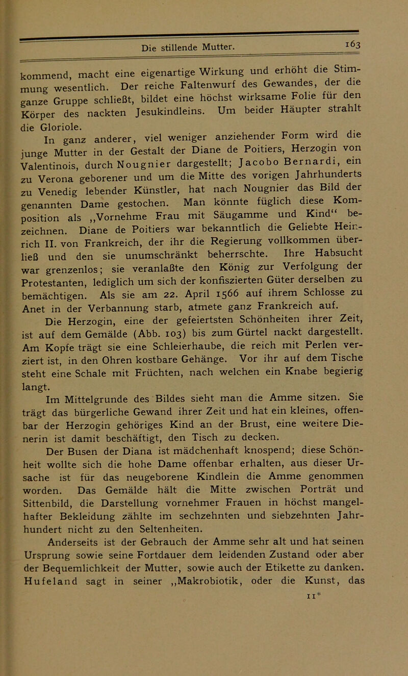 kommend, macht eine eigenartige Wirkung und erhöht die Stim- mung wesentlich. Der reiche Faltenwurf des Gewandes, der die ganze Gruppe schließt, bildet eine höchst wirksame Folie für den Körper des nackten Jesukindleins. Um beider Häupter strahlt die Gloriole. In ganz anderer, viel weniger anziehender Form wird die junge Mutter in der Gestalt der Diane de Poitiers, Herzogin von Valentinois, durch Nougnier dargestellt; Jacobo Bernardi, ein zu Verona geborener und um die Mitte des vorigen Jahrhunderts zu Venedig lebender Künstler, hat nach Nougnier das Bild der genannten Dame gestochen. Man könnte füglich diese Kom- position als „Vornehme Frau mit Säugamme und Kind“ be- zeichnen. Diane de Poitiers war bekanntlich die Geliebte Hein- rich II. von Frankreich, der ihr die Regierung vollkommen über- ließ und den sie unumschränkt beherrschte. Ihre Habsucht war grenzenlos; sie veranlaßte den König zur Verfolgung der Protestanten, lediglich um sich der konfiszierten Güter derselben zu bemächtigen. Als sie am 22. April 1566 auf ihrem Schlosse zu Anet in der Verbannung starb, atmete ganz Frankreich auf. Die Herzogin, eine der gefeiertsten Schönheiten ihrer Zeit, ist auf dem Gemälde (Abb. 103) bis zum Gürtel nackt dargestellt. Am Kopfe trägt sie eine Schleierhaube, die reich mit Perlen ver- ziert ist, in den Ohren kostbare Gehänge. Vor ihr auf dem Tische steht eine Schale mit Früchten, nach welchen ein Knabe begierig langt. Im Mittelgründe des Bildes sieht man die Amme sitzen. Sie trägt das bürgerliche Gewand ihrer Zeit und hat ein kleines, offen- bar der Herzogin gehöriges Kind an der Brust, eine weitere Die- nerin ist damit beschäftigt, den Tisch zu decken. Der Busen der Diana ist mädchenhaft knospend; diese Schön- heit wollte sich die hohe Dame offenbar erhalten, aus dieser Ur- sache ist für das neugeborene Kindlein die Amme genommen worden. Das Gemälde hält die Mitte zwischen Porträt und Sittenbild, die Darstellung vornehmer Frauen in höchst mangel- hafter Bekleidung zählte im sechzehnten und siebzehnten Jahr- hundert nicht zu den Seltenheiten. Anderseits ist der Gebrauch der Amme sehr alt und hat seinen Ursprung sowie seine Fortdauer dem leidenden Zustand oder aber der Bequemlichkeit der Mutter, sowie auch der Etikette zu danken. Hufeland sagt in seiner „Makrobiotik, oder die Kunst, das