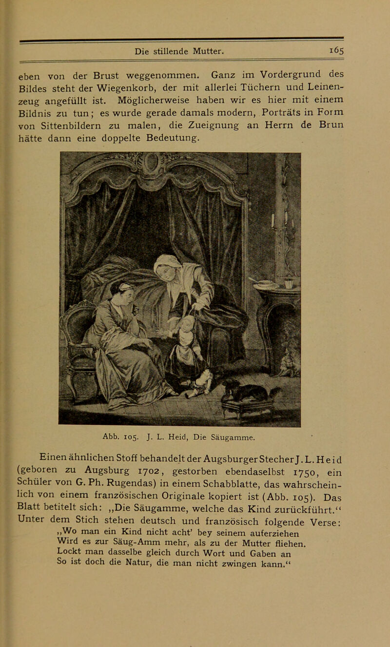 eben von der Brust weggenommen. Ganz im Vordergrund des Bildes steht der Wiegenkorb, der mit allerlei Tüchern und Leinen- zeug angefüllt ist. Möglicherweise haben wir es hier mit einem Bildnis zu tun; es wurde gerade damals modern, Porträts in Form von Sittenbildern zu malen, die Zueignung an Herrn de Brun hätte dann eine doppelte Bedeutung. Abb. 105. J. L. Heid, Die Säugamme. Einen ähnlichen Stoff behandelt der Augsburger Stecher J. L. Heid (geboren zu Augsburg 1702, gestorben ebendaselbst 1750, ein Schüler von G. Ph. Rugendas) in einem Schabblatte, das wahrschein- lich von einem französischen Originale kopiert ist (Abb. 105). Das Blatt betitelt sich: ,,Die Säugamme, welche das Kind zurückführt.“ Unter dem Stich stehen deutsch und französisch folgende Verse: „Wo man ein Kind nicht acht’ bey seinem auferziehen Wird es zur Säug-Amm mehr, als zu der Mutter fliehen. Lockt man dasselbe gleich durch Wort und Gaben an So ist doch die Natur, die man nicht zwingen kann.“