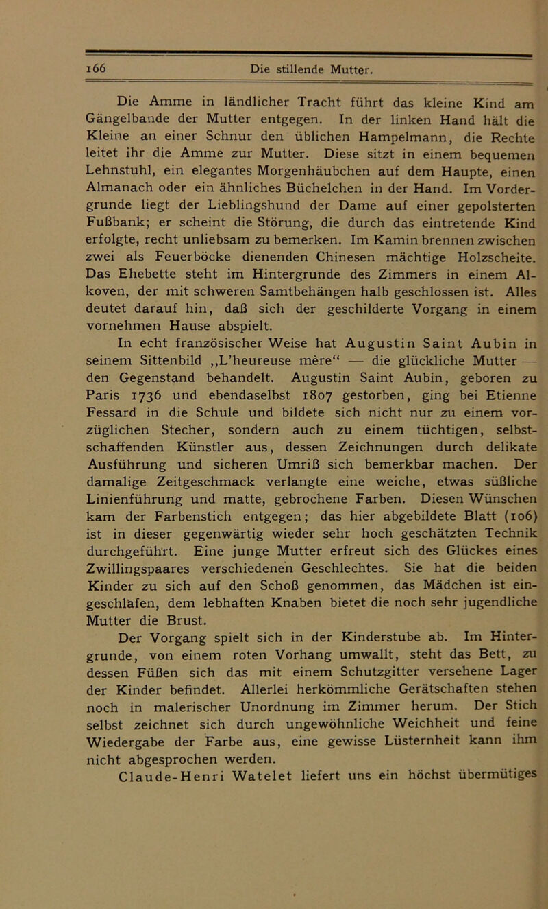 Die Amme in ländlicher Tracht führt das kleine Kind am Gängelbande der Mutter entgegen. In der linken Hand hält die Kleine an einer Schnur den üblichen Hampelmann, die Rechte leitet ihr die Amme zur Mutter. Diese sitzt in einem bequemen Lehnstuhl, ein elegantes Morgenhäubchen auf dem Haupte, einen Almanach oder ein ähnliches Büchelchen in der Hand. Im Vorder- gründe liegt der Lieblingshund der Dame auf einer gepolsterten Fußbank; er scheint die Störung, die durch das eintretende Kind erfolgte, recht unliebsam zu bemerken. Im Kamin brennen zwischen zwei als Feuerböcke dienenden Chinesen mächtige Holzscheite. Das Ehebette steht im Hintergründe des Zimmers in einem Al- koven, der mit schweren Samtbehängen halb geschlossen ist. Alles deutet darauf hin, daß sich der geschilderte Vorgang in einem vornehmen Hause abspielt. In echt französischer Weise hat Augustin Saint Aubin in seinem Sittenbild ,,L’heureuse mere“ — die glückliche Mutter — den Gegenstand behandelt. Augustin Saint Aubin, geboren zu Paris 1736 und ebendaselbst 1807 gestorben, ging bei Etienne Fessard in die Schule und bildete sich nicht nur zu einem vor- züglichen Stecher, sondern auch zu einem tüchtigen, selbst- schaffenden Künstler aus, dessen Zeichnungen durch delikate Ausführung und sicheren Umriß sich bemerkbar machen. Der damalige Zeitgeschmack verlangte eine weiche, etwas süßliche Linienführung und matte, gebrochene Farben. Diesen Wünschen kam der Farbenstich entgegen; das hier abgebildete Blatt (106) ist in dieser gegenwärtig wieder sehr hoch geschätzten Technik durchgeführt. Eine junge Mutter erfreut sich des Glückes eines Zwillingspaares verschiedenen Geschlechtes. Sie hat die beiden Kinder zu sich auf den Schoß genommen, das Mädchen ist ein- geschläfen, dem lebhaften Knaben bietet die noch sehr jugendliche Mutter die Brust. Der Vorgang spielt sich in der Kinderstube ab. Im Hinter- gründe, von einem roten Vorhang umwallt, steht das Bett, zu dessen Füßen sich das mit einem Schutzgitter versehene Lager der Kinder befindet. Allerlei herkömmliche Gerätschaften stehen noch in malerischer Unordnung im Zimmer herum. Der Stich selbst zeichnet sich durch ungewöhnliche Weichheit und feine Wiedergabe der Farbe aus, eine gewisse Lüsternheit kann ihm nicht abgesprochen werden. Claude-Henri Watelet liefert uns ein höchst übermütiges
