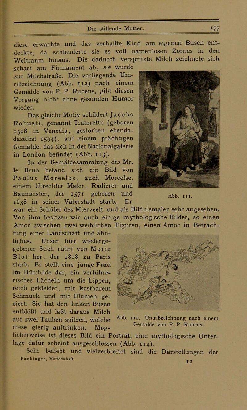 diese erwachte und das verhaßte Kind am eigenen Busen ent- deckte, da schleuderte sie es voll namenlosen Zornes in den Weltraum hinaus. Die dadurch verspritzte Milch zeichnete sich scharf am Firmament ab, sie wurde zur Milchstraße. Die vorliegende Um- rißzeichnung (Abb. 112) nach einem Gemälde von P. P. Rubens, gibt diesen Vorgang nicht ohne gesunden Humor wieder. Das gleiche Motiv schildert Jacobo Robusti, genannt Tinteretto (geboren 1518 in Venedig, gestorben ebenda- daselbst 1594), auf einem prächtigen Gemälde, das sich in der Nationalgalerie in London befindet (Abb. 113). In der Gemäldesammlung des Mr. le Brun befand sich ein Bild von Paulus Moreelos, auch Moreelse, einem Utrechter Maler, Radierer und Baumeister, der 1571 geboren und 1638 in seiner Vaterstadt starb. Er war ein Schüler des Mierveelt und als Bildnismaler sehr angesehen. Von ihm besitzen wir auch einige mythologische Bilder, so einen Amor zwischen zwei weiblichen Figuren, einen Amor in Betrach- tung einer Landschaft und ähn- liches. Unser hier wiederge- gebener Stich rührt von Moriz Blot her, der 1818 zu Paris starb. Er stellt eine junge Frau im Hüftbilde dar, ein verführe- risches Lächeln um die Lippen, reich gekleidet, mit kostbarem Schmuck und mit Blumen ge- ziert. Sie hat den linken Busen entblößt und läßt daraus Milch auf zwei Tauben spitzen, welche diese gierig auftrinken. Mög- licherweise ist dieses Bild ein Porträt, eine mythologische Unter- lage dafür scheint ausgeschlossen (Abb. 114). Sehr beliebt und vielverbreitet sind die Darstellungen der Pachinger, Mutterschaft. Abb. 112. Umrißzeichnung nach einem Gemälde von P. P. Rubens. Abb. in.
