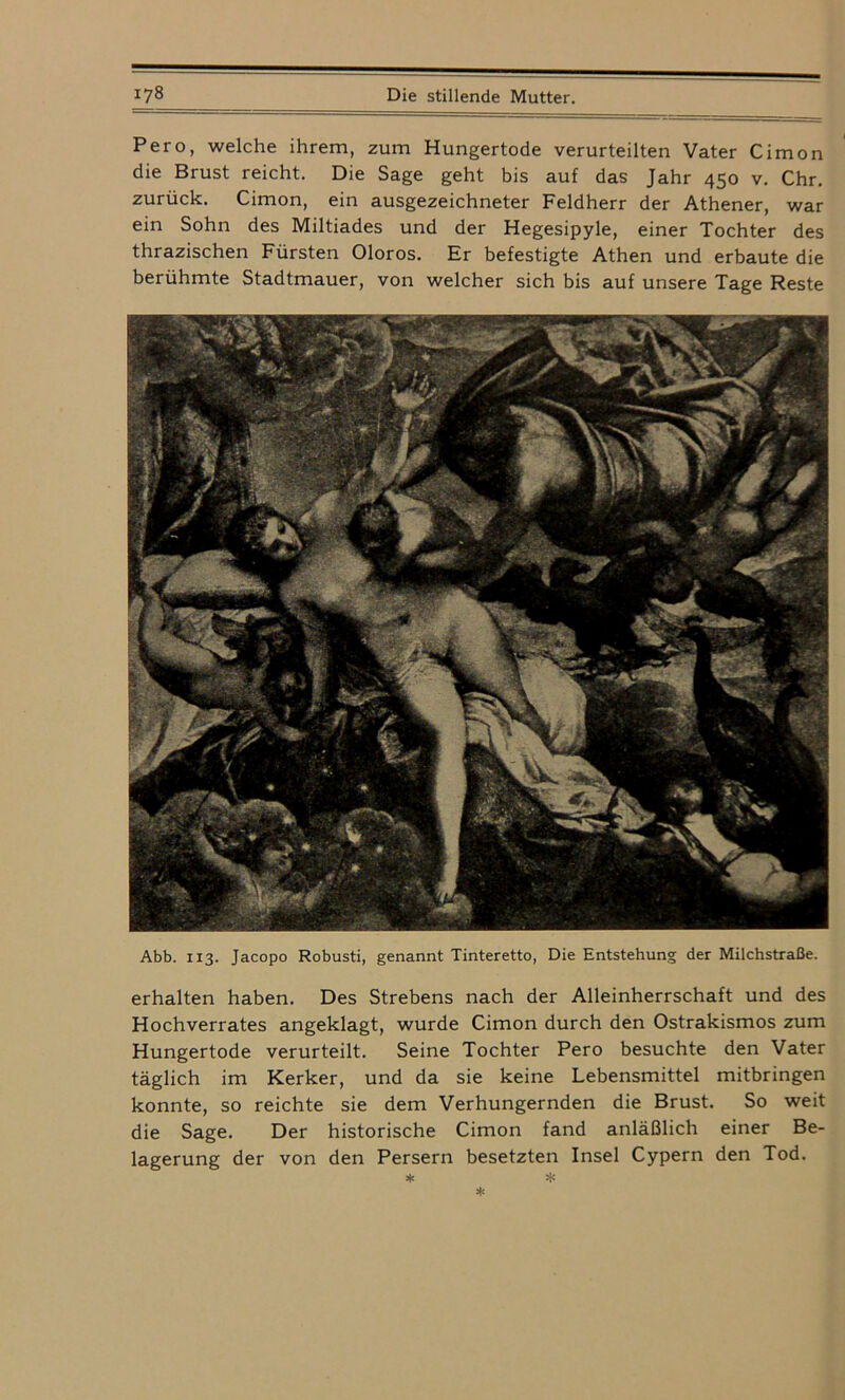 Pero, welche ihrem, zum Hungertode verurteilten Vater Cimon die Brust reicht. Die Sage geht bis auf das Jahr 450 v. Chr. zurück. Cimon, ein ausgezeichneter Feldherr der Athener, war ein Sohn des Miltiades und der Hegesipyle, einer Tochter des thrazischen Fürsten Oloros. Er befestigte Athen und erbaute die berühmte Stadtmauer, von welcher sich bis auf unsere Tage Reste Abb. 113. Jacopo Robusti, genannt Tinteretto, Die Entstehung der Milchstraße. erhalten haben. Des Strebens nach der Alleinherrschaft und des Hochverrates angeklagt, wurde Cimon durch den Ostrakismos zum Hungertode verurteilt. Seine Tochter Pero besuchte den Vater täglich im Kerker, und da sie keine Lebensmittel mitbringen konnte, so reichte sie dem Verhungernden die Brust. So weit die Sage. Der historische Cimon fand anläßlich einer Be- lagerung der von den Persern besetzten Insel Cypern den Tod.