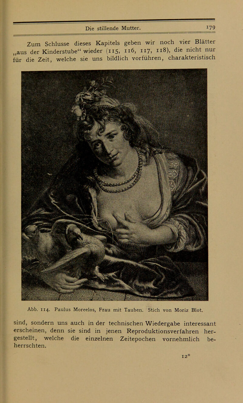 Zum Schlüsse dieses Kapitels geben wir noch vier Blätter „aus der Kinderstube“ wieder (n5> I][6, 117, 118), die nicht nur für die Zeit, welche sie uns bildlich vorführen, charakteristisch Abb. 114. Paulus Moreelos, Frau mit Tauben. Stich von Moriz Blot. sind, sondern uns auch in der technischen Wiedergabe interessant erscheinen, denn sie sind in jenen Reproduktionsverfahren her- gestellt, welche die einzelnen Zeitepochen vornehmlich be- herrschten.
