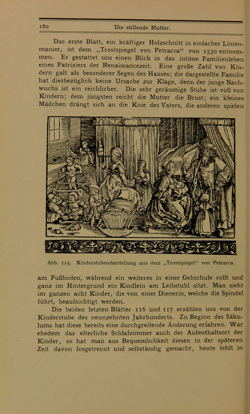 i8o Das erste Blatt, ein kräftiger Holzschnitt in einfacher Linien- manier, ist dem ,,Trostspiegel von Petrarca“ von 1530 entnom- men. Er gestattet uns einen Blick in das intime Familienleben eines Patriziers der Renaissancezeit. Eine große Zahl von Kin- dern galt als besonderer Segen des Hauses; die dargestellte Familie hat diesbezüglich keine Ursache zur Klage, denn der junge Nach- wuchs ist ein reichlicher. Die sehr geräumige Stube ist voll von Kindern; dem jüngsten reicht die Mutter die Brust; ein kleines Mädchen drängt sich an die Knie des Vaters, die anderen spielen Abb. 115. Kinderstubendarstellung aus dem „Trostspiegel“ von Petrarca. am Fußboden, während ein weiteres in einer Gehschule rollt und ganz im Hintergrund ein Kindlein am Leibstuhl sitzt. Man sieht im ganzen acht Kinder, die von einer Dienerin, welche die Spindel führt, beaufsichtigt werden. Die beiden letzten Blätter 116 und 117 erzählen uns von der Kinderstube des neunzehnten Jahrhunderts. Zu Beginn des Säku- lums hat diese bereits eine durchgreifende Änderung erfahren. War ehedem das elterliche Schlafzimmer auch der Aufenthaltsort der Kinder, so hat man aus Bequemlichkeit diesen in der späteren Zeit davon losgetrennt und selbständig gemacht, heute fehlt in