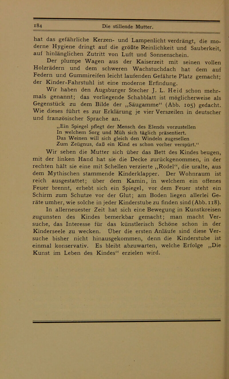 hat das gefährliche Kerzen- und Lampenlicht verdrängt, die mo- derne Hygiene dringt auf die größte Reinlichkeit und Sauberkeit, auf hinlänglichen Zutritt von Luft und Sonnenschein. Der plumpe Wagen aus der Kaiserzeit mit seinen vollen Holzrädern und dem schweren Wachstuchdach hat dem auf Federn und Gummireifen leicht laufenden Gefährte Platz gemacht; der Kinder-Fahrstuhl ist eine moderne Erfindung. Wir haben den Augsburger Stecher J. L. Heid schon mehr- mals genannt; das vorliegende Schabblatt ist möglicherweise als Gegenstück zu dem Bilde der ,,Säugamme“ (Abb. 105) gedacht. Wie dieses führt es zur Erklärung je vier Verszeilen in deutscher und französischer Sprache an. „Ein Spiegel pflegt der Mensch des Elends vorzustellen In welchem Sorg und Müh sich täglich präsentiert. Das Weinen will sich gleich den Windeln zugesellen Zum Zeügnus, daß ein Kind es schon vorher verspürt.“ Wir sehen die Mutter sich über das Bett des Kindes beugen, mit der linken Hand hat sie die Decke zurückgenommen, in der rechten hält sie eine mit Schellen verzierte ,,Rodel“, die uralte, aus dem Mythischen stammende Kinderklapper. Der Wohnraum ist reich ausgestattet; über dem Kamin, in welchem ein offenes Feuer brennt, erhebt sich ein Spiegel, vor dem Feuer steht ein Schirm zum Schutze vor der Glut; am Boden liegen allerlei Ge- räte umher, wie solche in jeder Kinderstube zu finden sind (Abb. 1x8). In allerneuester Zeit hat sich eine Bewegung in Kunstkreisen zugunsten des Kindes bemerkbar gemacht; man macht Ver- suche, das Interesse für das künstlerisch Schöne schon in der Kinderseele zu wecken. Über die ersten Anläufe sind diese Ver- suche bisher nicht hinausgekommen, denn die Kinderstube ist einmal konservativ. Es bleibt abzuwarten, welche Erfolge ,,Die Kunst im Leben des Kindes“ erzielen wird.