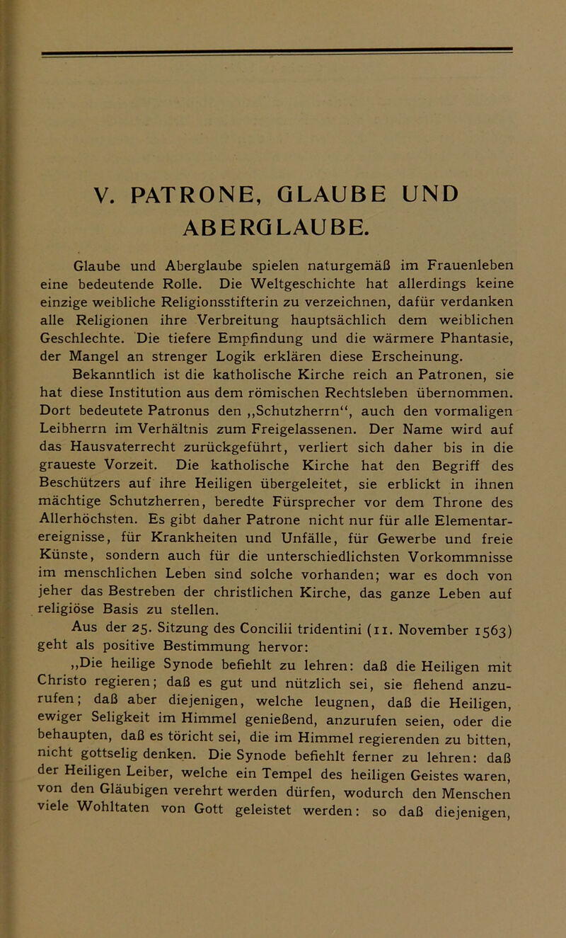 ABERGLAUBE. Glaube und Aberglaube spielen naturgemäß im Frauenleben eine bedeutende Rolle. Die Weltgeschichte hat allerdings keine einzige weibliche Religionsstifterin zu verzeichnen, dafür verdanken alle Religionen ihre Verbreitung hauptsächlich dem weiblichen Geschlechte. Die tiefere Empfindung und die wärmere Phantasie, der Mangel an strenger Logik erklären diese Erscheinung. Bekanntlich ist die katholische Kirche reich an Patronen, sie hat diese Institution aus dem römischen Rechtsleben übernommen. Dort bedeutete Patronus den „Schutzherrn“, auch den vormaligen Leibherrn im Verhältnis zum Freigelassenen. Der Name wird auf das Hausvaterrecht zurückgeführt, verliert sich daher bis in die graueste Vorzeit. Die katholische Kirche hat den Begriff des Beschützers auf ihre Heiligen übergeleitet, sie erblickt in ihnen mächtige Schutzherren, beredte Fürsprecher vor dem Throne des Allerhöchsten. Es gibt daher Patrone nicht nur für alle Elementar- ereignisse, für Krankheiten und Unfälle, für Gewerbe und freie Künste, sondern auch für die unterschiedlichsten Vorkommnisse im menschlichen Leben sind solche vorhanden; war es doch von jeher das Bestreben der christlichen Kirche, das ganze Leben auf religiöse Basis zu stellen. Aus der 25. Sitzung des Concilii tridentini (11. November 1563) geht als positive Bestimmung hervor: „Die heilige Synode befiehlt zu lehren: daß die Heiligen mit Christo regieren; daß es gut und nützlich sei, sie flehend anzu- rufen; daß aber diejenigen, welche leugnen, daß die Heiligen, ewiger Seligkeit im Himmel genießend, anzurufen seien, oder die behaupten, daß es töricht sei, die im Himmel regierenden zu bitten, nicht gottselig denken. Die Synode befiehlt ferner zu lehren: daß der Heiligen Leiber, welche ein Tempel des heiligen Geistes waren, von den Gläubigen verehrt werden dürfen, wodurch den Menschen viele Wohltaten von Gott geleistet werden: so daß diejenigen,