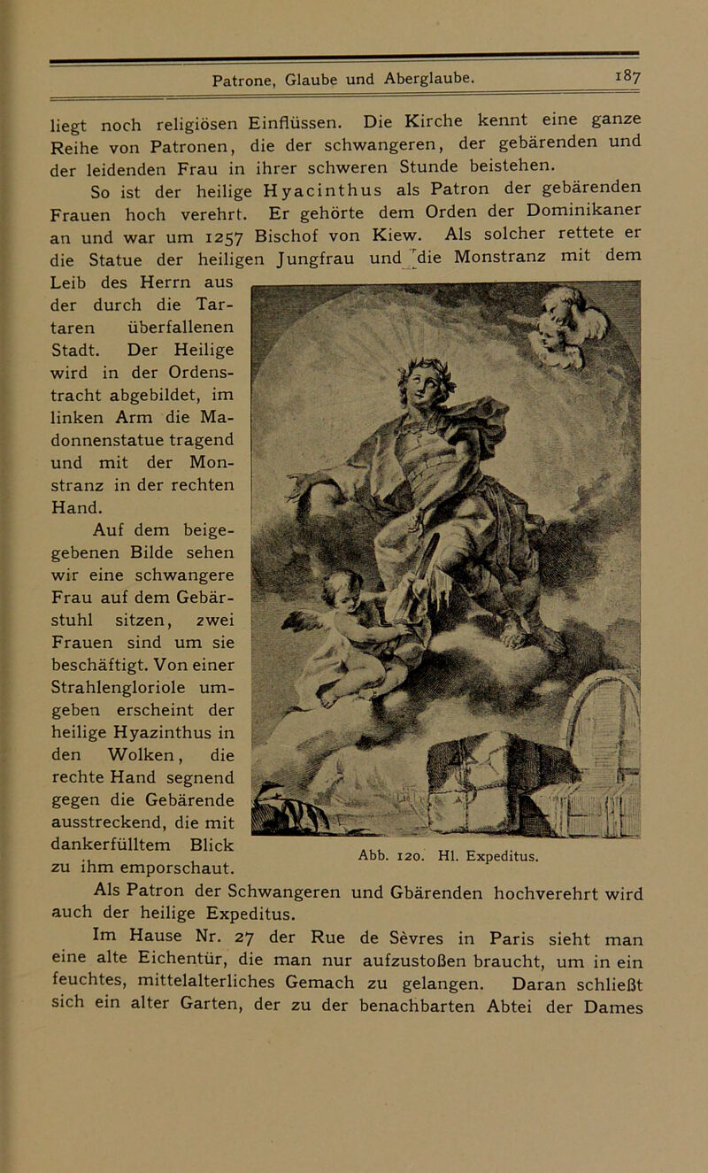 liegt noch religiösen Einflüssen. Die Kirche kennt eine ganze Reihe von Patronen, die der schwangeren, der gebärenden und der leidenden Frau in ihrer schweren Stunde beistehen. So ist der heilige Hyacinthus als Patron der gebärenden Frauen hoch verehrt. Er gehörte dem Orden der Dominikaner an und war um 1257 Bischof von Kiew. Als solcher rettete er die Statue der heiligen Jungfrau und die Monstranz mit dem Leib des Herrn aus der durch die Tar- taren überfallenen Stadt. Der Heilige wird in der Ordens- tracht abgebildet, im linken Arm die Ma- donnenstatue tragend und mit der Mon- stranz in der rechten Hand. Auf dem beige- gebenen Bilde sehen wir eine schwangere Frau auf dem Gebär- stuhl sitzen, zwei Frauen sind um sie beschäftigt. Von einer Strahlengloriole um- geben erscheint der heilige Hyazinthus in den Wolken, die rechte Hand segnend gegen die Gebärende ausstreckend, die mit dankerfülltem Blick zu ihm emporschaut. Als Patron der Schwangeren und Gbärenden hochverehrt wird auch der heilige Expeditus. Im Hause Nr. 27 der Rue de Sevres in Paris sieht man eine alte Eichentür, die man nur aufzustoßen braucht, um in ein feuchtes, mittelalterliches Gemach zu gelangen. Daran schließt sich ein alter Garten, der zu der benachbarten Abtei der Dames Abb. 120. Hl. Expeditus.