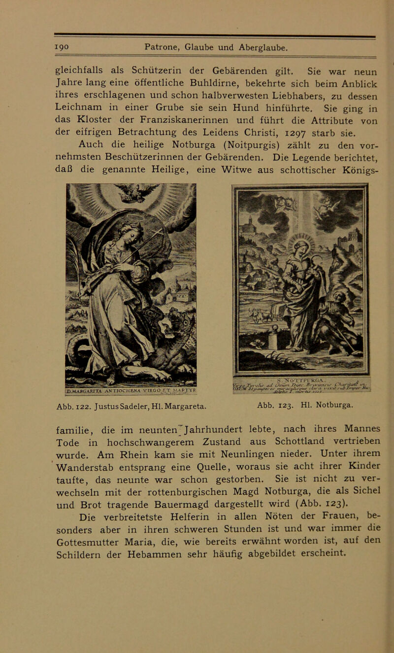gleichfalls als Schützerin der Gebärenden gilt. Sie war neun Jahre lang eine öffentliche Buhldirne, bekehrte sich beim Anblick ihres erschlagenen und schon halbverwesten Liebhabers, zu dessen Leichnam in einer Grube sie sein Hund hinführte. Sie ging in das Kloster der Franziskanerinnen und führt die Attribute von der eifrigen Betrachtung des Leidens Christi, 1297 starb sie. Auch die heilige Notburga (Noitpurgis) zählt zu den vor- nehmsten Beschützerinnen der Gebärenden. Die Legende berichtet, daß die genannte Heilige, eine Witwe aus schottischer Königs- Abb. 122. Justus Sadeler, Hl. Margareta. Abb. 123. Hl. Notburga. familie, die im neunten Jahrhundert lebte, nach ihres Mannes Tode in hochschwangerem Zustand aus Schottland vertrieben wurde. Am Rhein kam sie mit Neunlingen nieder. Unter ihrem Wanderstab entsprang eine Quelle, woraus sie acht ihrer Kinder taufte, das neunte war schon gestorben. Sie ist nicht zu ver- wechseln mit der rottenburgischen Magd Notburga, die als Sichel und Brot tragende Bauermagd dargestellt wird (Abb. 123). Die verbreitetste Helferin in allen Nöten der Frauen, be- sonders aber in ihren schweren Stunden ist und war immer die Gottesmutter Maria, die, wie bereits erwähnt worden ist, auf den Schildern der Hebammen sehr häufig abgebildet erscheint.