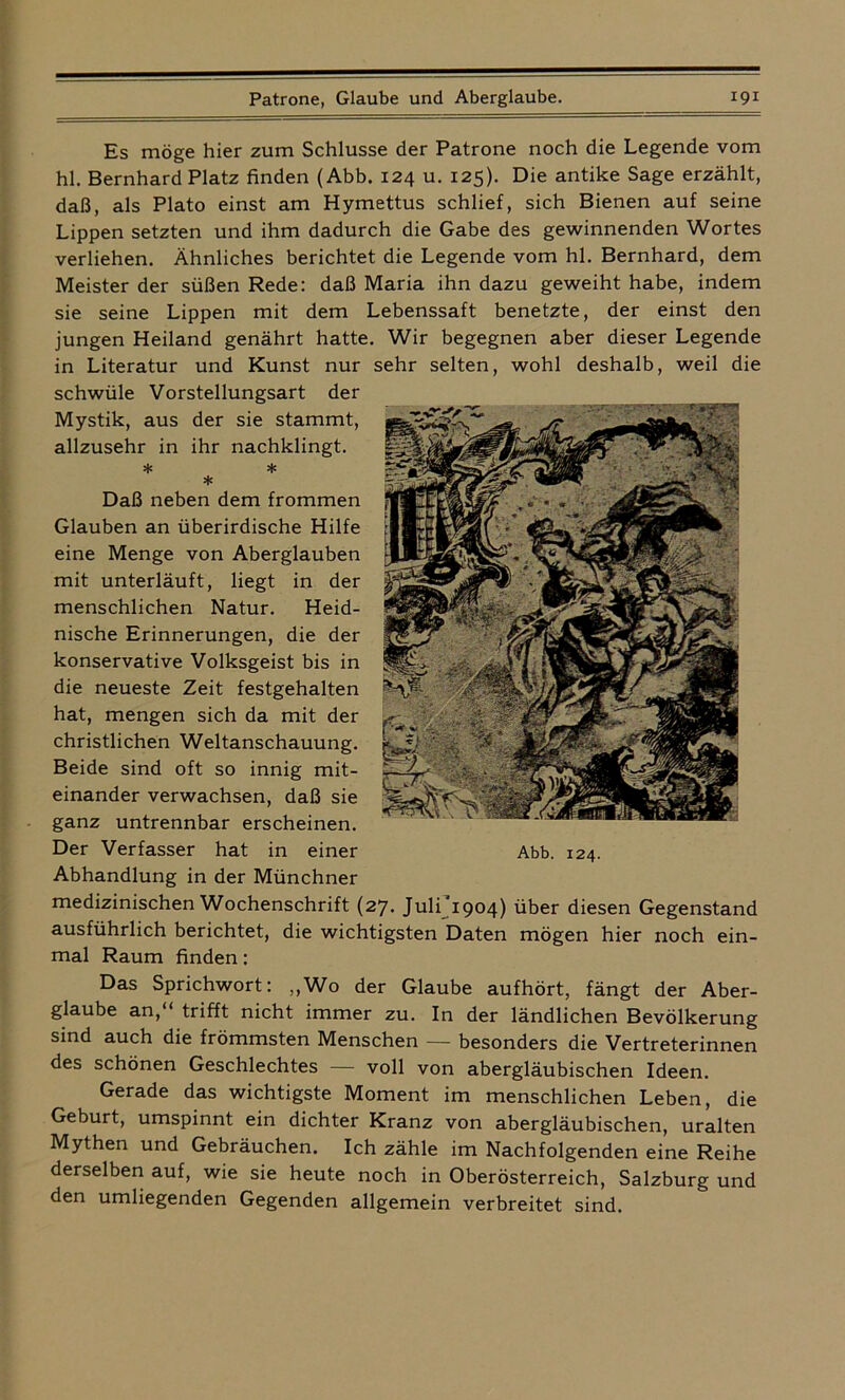 Es möge hier zum Schlüsse der Patrone noch die Legende vom hl. Bernhard Platz finden (Abb. 124 u. 125). Die antike Sage erzählt, daß, als Plato einst am Hymettus schlief, sich Bienen auf seine Lippen setzten und ihm dadurch die Gabe des gewinnenden Wortes verliehen. Ähnliches berichtet die Legende vom hl. Bernhard, dem Meister der süßen Rede: daß Maria ihn dazu geweiht habe, indem sie seine Lippen mit dem Lebenssaft benetzte, der einst den jungen Heiland genährt hatte. Wir begegnen aber dieser Legende in Literatur und Kunst nur sehr selten, wohl deshalb, weil die schwüle Vorstellungsart der Mystik, aus der sie stammt, allzusehr in ihr nachklingt. * * * Daß neben dem frommen Glauben an überirdische Hilfe eine Menge von Aberglauben mit unterläuft, liegt in der menschlichen Natur. Heid- nische Erinnerungen, die der konservative Volksgeist bis in die neueste Zeit festgehalten hat, mengen sich da mit der christlichen Weltanschauung. Beide sind oft so innig mit- einander verwachsen, daß sie ganz untrennbar erscheinen. Der Verfasser hat in einer Abhandlung in der Münchner medizinischen Wochenschrift (27. Julfi^) über diesen Gegenstand ausführlich berichtet, die wichtigsten Daten mögen hier noch ein- mal Raum finden: Das Sprichwort: „Wo der Glaube aufhört, fängt der Aber- glaube an, trifft nicht immer zu. In der ländlichen Bevölkerung sind auch die frömmsten Menschen — besonders die Vertreterinnen des schönen Geschlechtes — voll von abergläubischen Ideen. Gerade das wichtigste Moment im menschlichen Leben, die Geburt, umspinnt ein dichter Kranz von abergläubischen, uralten Mythen und Gebräuchen. Ich zähle im Nachfolgenden eine Reihe derselben auf, wie sie heute noch in Oberösterreich, Salzburg und den umliegenden Gegenden allgemein verbreitet sind.