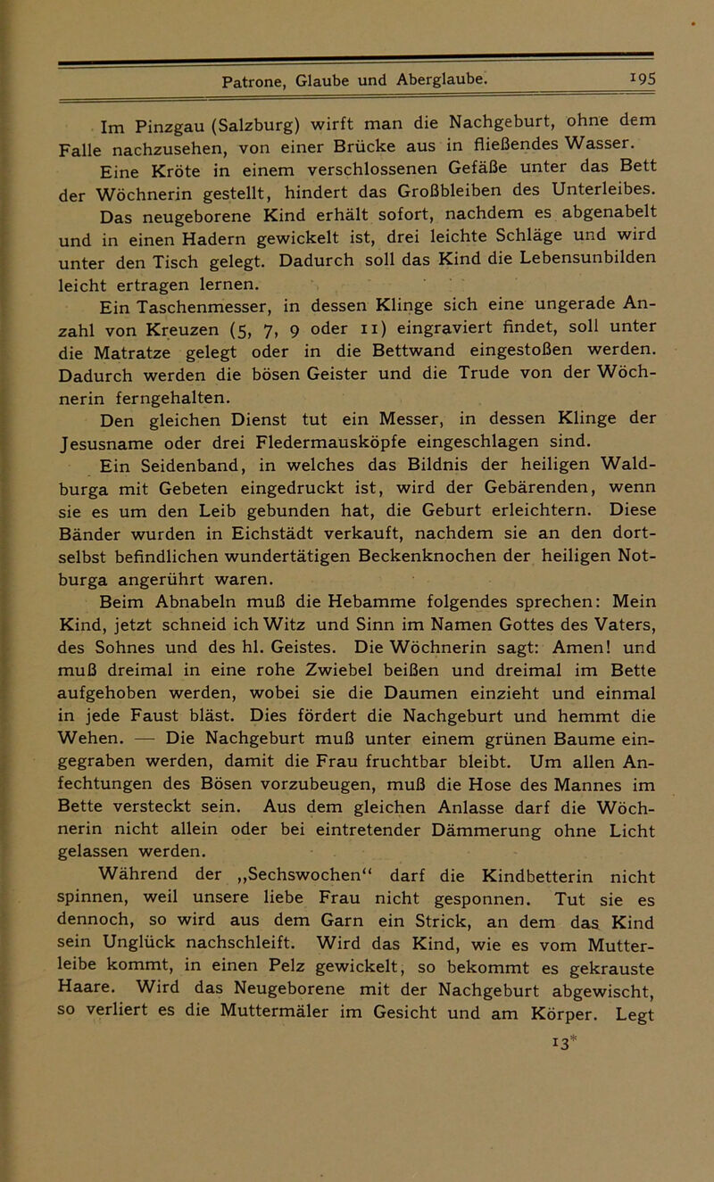 Im Pinzgau (Salzburg) wirft man die Nachgeburt, ohne dem Falle nachzusehen, von einer Brücke aus in fließendes Wasser. Eine Kröte in einem verschlossenen Gefäße unter das Bett der Wöchnerin gestellt, hindert das Großbleiben des Unterleibes. Das neugeborene Kind erhält sofort, nachdem es abgenabelt und in einen Hadern gewickelt ist, drei leichte Schläge und wird unter den Tisch gelegt. Dadurch soll das Kind die Lebensunbilden leicht ertragen lernen. Ein Taschenmesser, in dessen Klinge sich eine ungerade An- zahl von Kreuzen (5, 7, 9 oder 11) eingraviert findet, soll unter die Matratze gelegt oder in die Bettwand eingestoßen werden. Dadurch werden die bösen Geister und die Trude von der Wöch- nerin ferngehalten. Den gleichen Dienst tut ein Messer, in dessen Klinge der Jesusname oder drei Fledermausköpfe eingeschlagen sind. Ein Seidenband, in welches das Bildnis der heiligen Wald- burga mit Gebeten eingedruckt ist, wird der Gebärenden, wenn sie es um den Leib gebunden hat, die Geburt erleichtern. Diese Bänder wurden in Eichstädt verkauft, nachdem sie an den dort- selbst befindlichen wundertätigen Beckenknochen der heiligen Not- burga angerührt waren. Beim Abnabeln muß die Hebamme folgendes sprechen: Mein Kind, jetzt schneid ich Witz und Sinn im Namen Gottes des Vaters, des Sohnes und des hl. Geistes. Die Wöchnerin sagt: Amen! und muß dreimal in eine rohe Zwiebel beißen und dreimal im Bette aufgehoben werden, wobei sie die Daumen einzieht und einmal in jede Faust bläst. Dies fördert die Nachgeburt und hemmt die Wehen. — Die Nachgeburt muß unter einem grünen Baume ein- gegraben werden, damit die Frau fruchtbar bleibt. Um allen An- fechtungen des Bösen vorzubeugen, muß die Hose des Mannes im Bette versteckt sein. Aus dem gleichen Anlasse darf die Wöch- nerin nicht allein oder bei eintretender Dämmerung ohne Licht gelassen werden. Während der „Sechswochen“ darf die Kindbetterin nicht spinnen, weil unsere liebe Frau nicht gesponnen. Tut sie es dennoch, so wird aus dem Garn ein Strick, an dem das Kind sein Unglück nachschleift. Wird das Kind, wie es vom Mutter- leibe kommt, in einen Pelz gewickelt, so bekommt es gekrauste Haare. Wird das Neugeborene mit der Nachgeburt abgewischt, so verliert es die Muttermäler im Gesicht und am Körper. Legt 13*