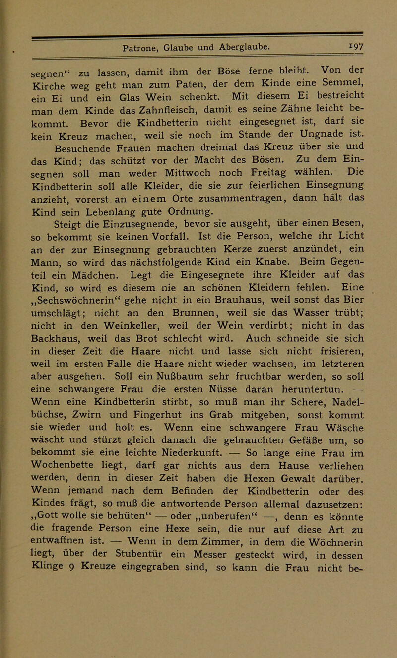 segnen“ zu lassen, damit ihm der Böse ferne bleibt. Von der Kirche weg geht man zum Paten, der dem Kinde eine Semmel, ein Ei und ein Glas Wein schenkt. Mit diesem Ei bestreicht man dem Kinde das Zahnfleisch, damit es seine Zähne leicht be- kommt. Bevor die Kindbetterin nicht eingesegnet ist, darf sie kein Kreuz machen, weil sie noch im Stande der Ungnade ist. Besuchende Frauen machen dreimal das Kreuz über sie und das Kind; das schützt vor der Macht des Bösen. Zu dem Ein- segnen soll man weder Mittwoch noch Freitag wählen. Die Kindbetterin soll alle Kleider, die sie zur feierlichen Einsegnung anzieht, vorerst an einem Orte Zusammentragen, dann hält das Kind sein Lebenlang gute Ordnung. Steigt die Einzusegnende, bevor sie ausgeht, über einen Besen, so bekommt sie keinen Vorfall. Ist die Person, welche ihr Licht an der zur Einsegnung gebrauchten Kerze zuerst anzündet, ein Mann, so wird das nächstfolgende Kind ein Knabe. Beim Gegen- teil ein Mädchen. Legt die Eingesegnete ihre Kleider auf das Kind, so wird es diesem nie an schönen Kleidern fehlen. Eine „Sechswöchnerin“ gehe nicht in ein Brauhaus, weil sonst das Bier umschlägt; nicht an den Brunnen, weil sie das Wasser trübt; nicht in den Weinkeller, weil der Wein verdirbt; nicht in das Backhaus, weil das Brot schlecht wird. Auch schneide sie sich in dieser Zeit die Haare nicht und lasse sich nicht frisieren, weil im ersten Falle die Haare nicht wieder wachsen, im letzteren aber ausgehen. Soll ein Nußbaum sehr fruchtbar werden, so soll eine schwangere Frau die ersten Nüsse daran heruntertun. — Wenn eine Kindbetterin stirbt, so muß man ihr Schere, Nadel- büchse, Zwirn und Fingerhut ins Grab mitgeben, sonst kommt sie wieder und holt es. Wenn eine schwangere Frau Wäsche wäscht und stürzt gleich danach die gebrauchten Gefäße um, so bekommt sie eine leichte Niederkunft. — So lange eine Frau im Wochenbette liegt, darf gar nichts aus dem Hause verliehen werden, denn in dieser Zeit haben die Hexen Gewalt darüber. Wenn jemand nach dem Befinden der Kindbetterin oder des Kindes frägt, so muß die antwortende Person allemal dazusetzen: „Gott wolle sie behüten“ — oder „unberufen“ —, denn es könnte die fragende Person eine Hexe sein, die nur auf diese Art zu entwaffnen ist. — Wenn in dem Zimmer, in dem die Wöchnerin liegt, über der Stubentür ein Messer gesteckt wird, in dessen Klinge 9 Kreuze eingegraben sind, so kann die Frau nicht be-