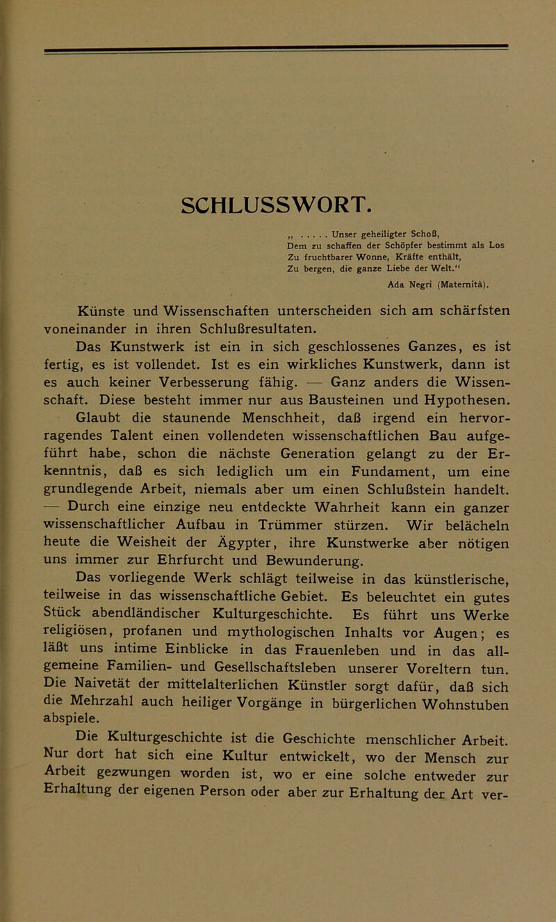 SCHLUSSWORT. „ Unser geheiligter Schoß, Dem zu schaffen der Schöpfer bestimmt als Los Zu fruchtbarer Wonne, Kräfte enthält, Zu bergen, die ganze Liebe der Welt.“ Ada Negri (Maternitä). Künste und Wissenschaften unterscheiden sich am schärfsten voneinander in ihren Schlußresultaten. Das Kunstwerk ist ein in sich geschlossenes Ganzes, es ist fertig, es ist vollendet. Ist es ein wirkliches Kunstwerk, dann ist es auch keiner Verbesserung fähig. — Ganz anders die Wissen- schaft. Diese besteht immer nur aus Bausteinen und Hypothesen. Glaubt die staunende Menschheit, daß irgend ein hervor- ragendes Talent einen vollendeten wissenschaftlichen Bau aufge- führt habe, schon die nächste Generation gelangt zu der Er- kenntnis, daß es sich lediglich um ein Fundament, um eine grundlegende Arbeit, niemals aber um einen Schlußstein handelt. — Durch eine einzige neu entdeckte Wahrheit kann ein ganzer wissenschaftlicher Aufbau in Trümmer stürzen. Wir belächeln heute die Weisheit der Ägypter, ihre Kunstwerke aber nötigen uns immer zur Ehrfurcht und Bewunderung. Das vorliegende Werk schlägt teilweise in das künstlerische, teilweise in das wissenschaftliche Gebiet. Es beleuchtet ein gutes Stück abendländischer Kulturgeschichte. Es führt uns Werke religiösen, profanen und mythologischen Inhalts vor Augen; es läßt uns intime Einblicke in das Frauenleben und in das all- gemeine Familien- und Gesellschaftsleben unserer Voreltern tun. Die Naivetät der mittelalterlichen Künstler sorgt dafür, daß sich die Mehrzahl auch heiliger Vorgänge in bürgerlichen Wohnstuben abspiele. Die Kulturgeschichte ist die Geschichte menschlicher Arbeit. Nur dort hat sich eine Kultur entwickelt, wo der Mensch zur Arbeit gezwungen worden ist, wo er eine solche entweder zur Erhaltung der eigenen Person oder aber zur Erhaltung der Art ver-
