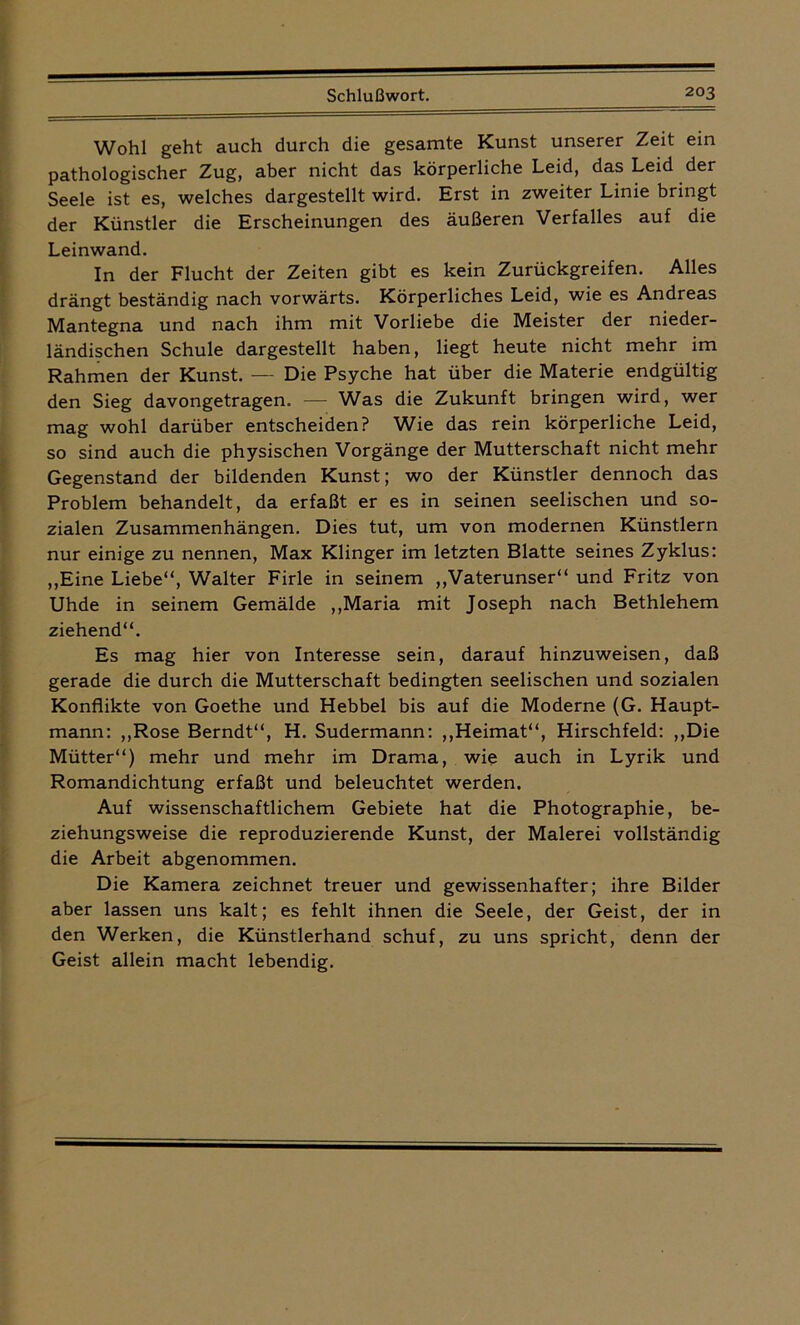Wohl geht auch durch die gesamte Kunst unserer Zeit ein pathologischer Zug, aber nicht das körperliche Leid, das Leid der Seele ist es, welches dargestellt wird. Erst in zweiter Linie bringt der Künstler die Erscheinungen des äußeren Verfalles auf die Leinwand. In der Flucht der Zeiten gibt es kein Zurückgreifen. Alles drängt beständig nach vorwärts. Körperliches Leid, wie es Andreas Mantegna und nach ihm mit Vorliebe die Meister der nieder- ländischen Schule dargestellt haben, liegt heute nicht mehr im Rahmen der Kunst. — Die Psyche hat über die Materie endgültig den Sieg davongetragen. — Was die Zukunft bringen wird, wer mag wohl darüber entscheiden? Wie das rein körperliche Leid, so sind auch die physischen Vorgänge der Mutterschaft nicht mehr Gegenstand der bildenden Kunst; wo der Künstler dennoch das Problem behandelt, da erfaßt er es in seinen seelischen und so- zialen Zusammenhängen. Dies tut, um von modernen Künstlern nur einige zu nennen, Max Klinger im letzten Blatte seines Zyklus: „Eine Liebe“, Walter Firle in seinem „Vaterunser“ und Fritz von Uhde in seinem Gemälde „Maria mit Joseph nach Bethlehem ziehend“. Es mag hier von Interesse sein, darauf hinzuweisen, daß gerade die durch die Mutterschaft bedingten seelischen und sozialen Konflikte von Goethe und Hebbel bis auf die Moderne (G. Haupt- mann: „Rose Berndt“, H. Sudermann: „Heimat“, Hirschfeld: „Die Mütter“) mehr und mehr im Drama, wie auch in Lyrik und Romandichtung erfaßt und beleuchtet werden. Auf wissenschaftlichem Gebiete hat die Photographie, be- ziehungsweise die reproduzierende Kunst, der Malerei vollständig die Arbeit abgenommen. Die Kamera zeichnet treuer und gewissenhafter; ihre Bilder aber lassen uns kalt; es fehlt ihnen die Seele, der Geist, der in den Werken, die Künstlerhand schuf, zu uns spricht, denn der Geist allein macht lebendig.