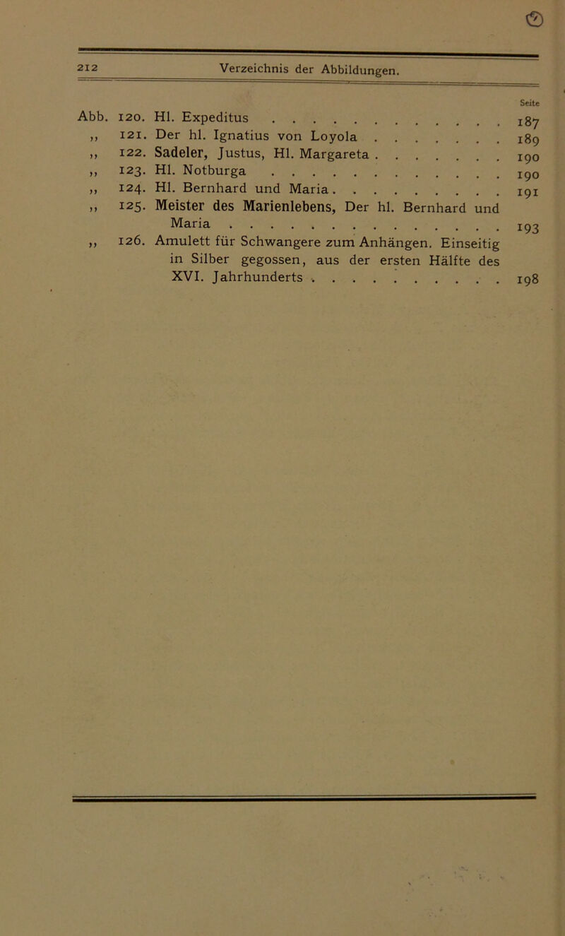 0 212 Verzeichnis der Abbildungen. Seite Abb. 120. Hl. Expeditus ,, 121. Der hl. Ignatius von Loyola 189 ,, 122. Sadeler, Justus, Hl. Margareta 190 ,, 123. Hl. Notburga ,, 124. Hl. Bernhard und Maria 19X ,, 125. Meister des Marienlebens, Der hl. Bernhard und Maria 193 „ 126. Amulett für Schwangere zum Anhängen. Einseitig in Silber gegossen, aus der ersten Hälfte des XVI. Jahrhunderts .198