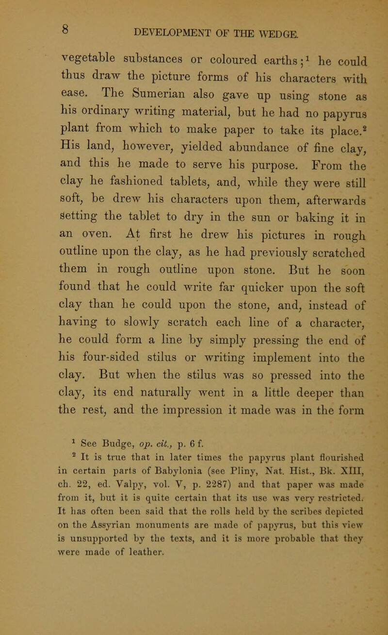 vegetable substances or coloured earths;1 he could thus draw the picture forms of his characters with ease. The Sumerian also gave up using stone as his ordinary writing material, but he had no papyrus plant from which to make paper to take its place.2 His land, however, yielded abundance of fine clay, and this he made to serve his purpose. From the clay he fashioned tablets, and, while they were still soft, be drew his characters upon them, afterwards Setting the tablet to dry in the sun or baking it in an oven. At first he drew his pictures in rough outline upon the clay, as he had previously scratched them in rough outline upon stone. But he soon found that he could write far quicker upon the soft clay than he could upon the stone, and, instead of having to slowly scratch each line of a character, he could form a line by simply pressing the end of his four-sided stilus or writing implement into the clay. But when the stilus was so pressed into the clay, its end naturally went in a little deeper than the rest, and the impression it made was in the form 1 See Budge, op. oil., p. 6 f. 2 It is true that in later times the papyrus plant flourished in certain parts of Babylonia (see Pliny, Nat. Hist., Bk. XIII, eh. 22, ed. Valpy, vol. V, p. 2287) and that paper was made from it, but it is quite certain that its use was very restricted. It has often been said that the rolls held by the scribes depicted on the Assyrian monuments are made of papyrus, but this view is unsupported by the texts, and it is more probable that they were made of leather.