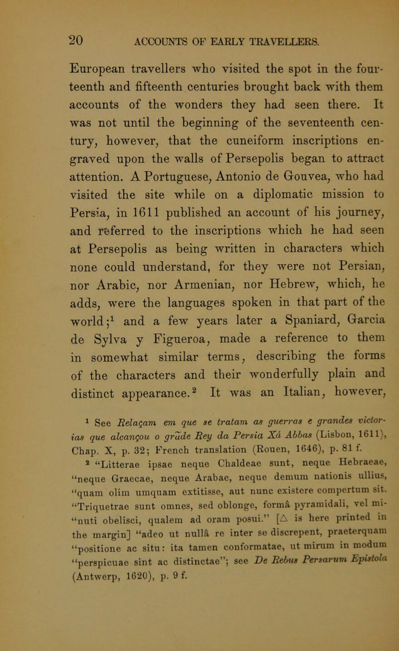 European travellers who visited the spot in the four- teenth and fifteenth centuries brought back with them accounts of the wonders they had seen there. It was not until the beginning of the seventeenth cen- tury, however, that the cuneiform inscriptions en- graved upon the walls of Persepolis began to attract attention. A Portuguese, Antonio de Gouvea, who had visited the site while on a diplomatic mission to Persia, in 1611 published an account of his journey, and referred to the inscriptions which he had seen at Persepolis as being written in characters which none could understand, for they were not Persian, nor Arabic, nor Armenian, nor Hebrew, which, he adds, were the languages spoken in that part of the world j1 and a few years later a Spaniard, Garcia de Sylva y Figueroa, made a reference to them in somewhat similar terms, describing the forms of the characters and their wonderfully plain and distinct appearance.2 It was an Italian, however, 1 See Relaqam eni que se tratam as guerras e grandes victor- ias que alcanqou o grade Rey da Persia X.a Abbas (Lisbon, 1611), Chap. X, p. 32; French translation (Rouen, 1646), p. 81 f. 2 “Litterae ipsae neque Chaldeae sunt, neque Hebraeae, “neque Graecae, neque Arabae, neque demura nationis ullius, “quam olim uraquam extitisse, aut nunc existere conipertum sit. “Triquetrae sunt oranes, sed oblonge, forma pyramidali, vel mi- “nuti obelisci, qualem ad oram posui.’’ [A is here printed in the margin) “adeo ut nulla re inter se discrepent, praeterquam “positione ac situ: ita tamen conformatae, ut mirum in modum “perspicuae sint ac distinctae”; see De Rebus Persarum Epistola (Antwerp, 1620), p. 9 f.