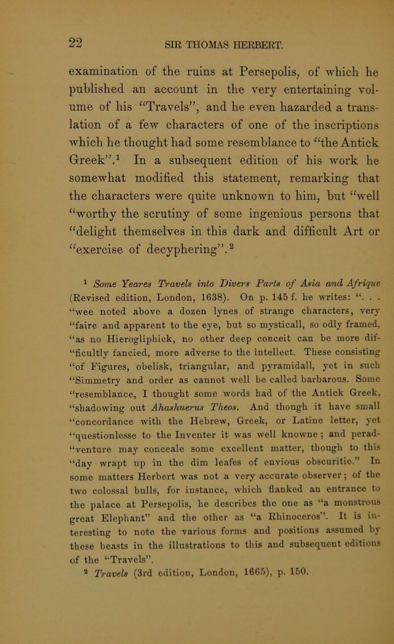 examination of the ruins at Persepolis, of which he published an account in the very entertaining vol- ume of his “Travels”, and he even hazarded a trans- lation of a few characters of one of the inscriptions which he thought had some resemblance to “the Antick Greek”.1 In a subsequent edition of his work he somewhat modified this statement, remarking that the characters were quite unknown to him, but “well “worthy the scrutiny of some ingenious persons that “delight themselves in this dark and difficult Art or “exercise of decyphering”.2 1 Some Yeares Travels into Divers Parts of Asia and Afrique (Revised edition, London, 1638). On p. 145 f. lie writes: “. . . “wee noted above a dozen lyues of strange characters, very “faire and apparent to the eye, but so mysticall, so odly framed, “as no Hierogliphick, no other deep conceit can be more dif- “ficultly fancied, more adverse to the intellect. These consisting “of Figures, obelisk, triangular, and pyramidall, yet in such “Simmetry and order as cannot well be called barbarous. Some “resemblance, I thought some words had of the Antick Greek, “shadowing out Ahashuetnis Theos. And though it have small “concordance with the Hebrew, Greek, or Latine letter, yet “questionlesse to the Inventer it was well knowne ; and perad- “venture may conceale some excellent matter, though to this “day wrapt up in the dim leafes of envious obscuritie.” In some matters Herbert was not a very accurate observer; of the two colossal bulls, for instance, which flanked an entrance to the palace at Persepolis, he describes the one as “a monstrous great Elephant” and the other as “a Rhinoceros. It is in- teresting to note the various forms and positions assumed by these beasts in the illustrations to this and subsequent editions of the “Travels”. 2 Travels (3rd edition, London, 1665), p. 150.