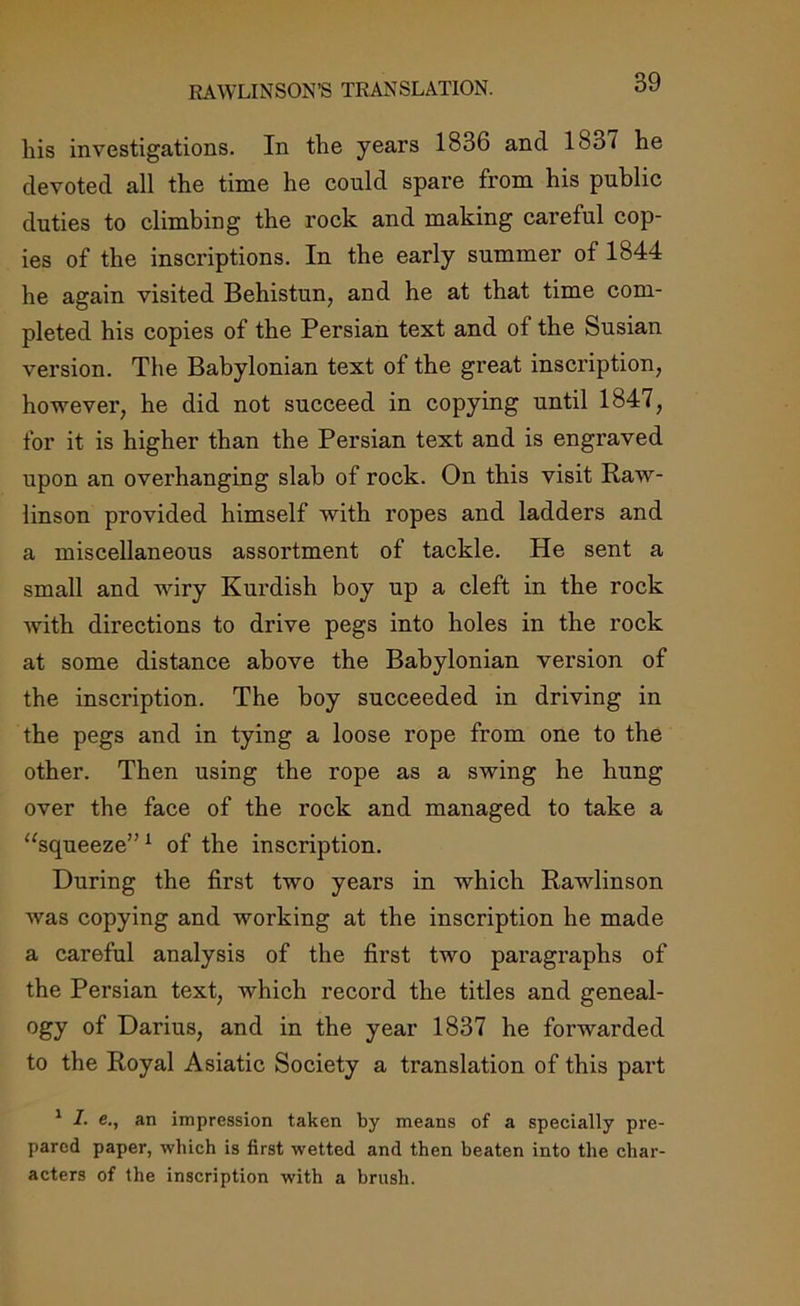 RAWLINSON’S TRANSLATION. his investigations. In the years 1836 and 1S3< he devoted all the time he could spare from his public duties to climbing the rock and making careful cop- ies of the inscriptions. In the early summer of 1844 he again visited Behistun, and he at that time com- pleted his copies of the Persian text and of the Susian version. The Babylonian text of the great inscription, however, he did not succeed in copying until 1847, for it is higher than the Persian text and is engraved upon an overhanging slab of rock. On this visit Raw- linson provided himself with ropes and ladders and a miscellaneous assortment of tackle. He sent a small and wiry Kurdish boy up a cleft in the rock with directions to drive pegs into holes in the rock at some distance above the Babylonian version of the inscription. The boy succeeded in driving in the pegs and in tying a loose rope from one to the other. Then using the rope as a swing he hung over the face of the rock and managed to take a “squeeze”1 of the inscription. During the first two years in which Rawlinson was copying and working at the inscription he made a careful analysis of the first two paragraphs of the Persian text, which record the titles and geneal- ogy of Darius, and in the year 1837 he forwarded to the Royal Asiatic Society a translation of this part 1 I. e., an impression taken by means of a specially pre- pared paper, which is first wetted and then beaten into the char- acters of the inscription with a brush.