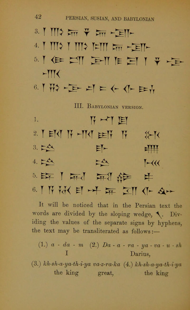 3- T Tilt Em T Em ‘-^ETT- 4. T Tilt T T1T> MIT Em -SIT- 5- 1 <Efc MIT S-TT IE H I r C-- -ttk 6- 1lb M (= <- <y- Ee/T III. Babylonian version. >• II ~>1 El 2.1 EKT 11 -TO EElI ii 1H< 3. ET- 4m 4. H« o. y ^<y TT^ 6. 1 11 T<f< ET -HP- kd ^TI <1- ^ It will be noticed that in the Persian text the words are divided by the sloping wedge, Div- iding the values of the separate signs by hyphens, the text may be transliterated as follows:— (1.) a - da - m (2.) Da - a - ra - ya - va - u • sh I Darius, (3.) kh-sh-a-ya-th-i-ya va-z-ra-ka (4.) kh-sh-a-ya-th-i-ya the king great, the king