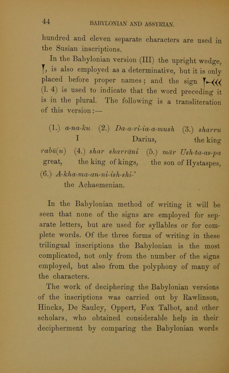 BABYLONIAN AND ASSYRIAN. hundred and eleven separate characters are used in the Susian inscriptions. In the Babylonian version (III) the upright wedge, is also employed as a determinative, but it is only placed before proper names; and the sign (1. 4) is used to indicate that the word preceding it is in the plural. The following is a transliteration of this version:— (1.) a-na-ku (2.) Da-a-ri-ia-a-mush (3.) sharru, I Darius, the king rabu(ii) (4.) shar sharrani (5.) mar Ush-ta-as-pa great, the king of kings, the son of Hystaspes, (6.) A-kha-ma-an-ni-ish-shi the Achaemenian. In the Babylonian method of writing it will be seen that none of the signs are employed for sep- arate letters, but are used for syllables or for com- plete words. Of the three forms of writing in these trilingual inscriptions the Babylonian is the most complicated, not only from the number of the signs employed, but also from the polyphony of many of the characters. The work of deciphering the Babylonian versions of the inscriptions was carried out by Rawlinson, Hincks, De Saulcy, Oppert, Fox Talbot, and other scholars, who obtained considerable help in their decipherment by comparing the Babylonian words