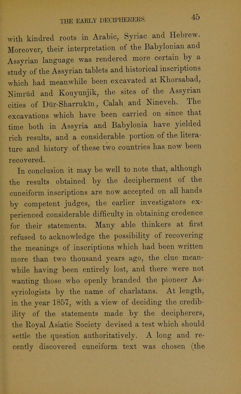 with kindred roots in Arabic, Syriac and Hebrew. Moreover, their interpretation of the Babylonian and Assyrian language was rendered more certain by a study of the Assyrian tablets and historical inscriptions which had meanwhile been excavated at Khoi sabad, Nimrud and Kouyunjik, the sites of the Assyrian cities of Dur-Sharrukln, Calah and Nineveh. The excavations which have been carried on since that time both in Assyria and Babylonia have yielded rich results, and a considerable portion of the litera- ture and history of these two countries has now been recovered. In conclusion it may be well to note that, although the results obtained by the decipherment of the cuneiform inscriptions are now accepted on all hands by competent judges, the earlier investigators ex- perienced considerable difficulty in obtaining credence for their statements. Many able thinkers at first refused to acknowledge the possibility of recovering the meanings of inscriptions which had been written more than two thousand years ago, the clue mean- while having been entirely lost, and there were not wanting those who openly branded the pioneer As- syriologists by the name of charlatans. At length, in the year 1857, with a view of deciding the credib- ility of the statements made by the decipherers, the Royal Asiatic Society devised a test which should settle the question authoritatively. A long and re- cently discovered cuneiform text was chosen (the