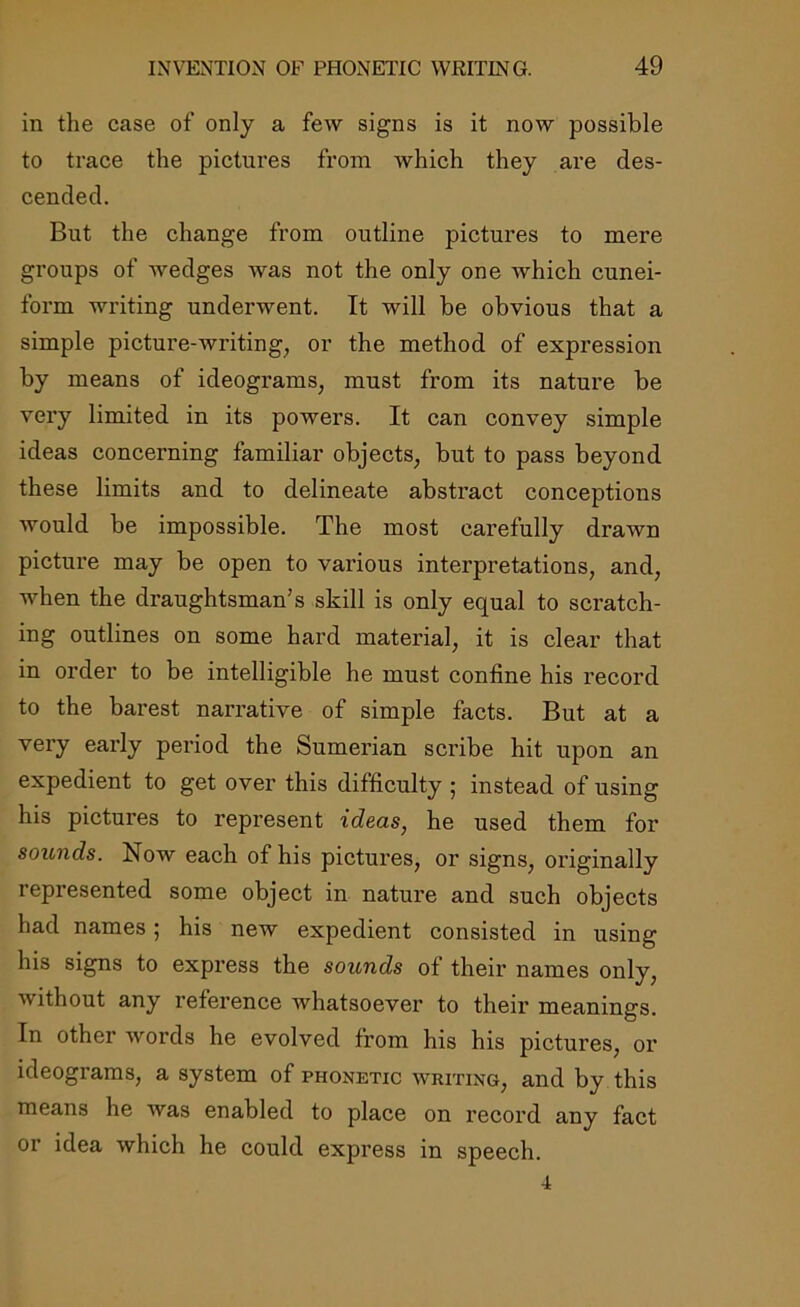 in the case of only a few signs is it now possible to trace the pictures from which they are des- cended. But the change from outline pictures to mere groups of wedges was not the only one which cunei- form writing underwent. It will be obvious that a simple picture-writing, or the method of expression by means of ideograms, must from its nature be very limited in its powers. It can convey simple ideas concerning familiar objects, but to pass beyond these limits and to delineate abstract conceptions would be impossible. The most carefully drawn picture may be open to various interpretations, and, when the draughtsman's skill is only equal to scratch- ing outlines on some hard material, it is clear that in order to be intelligible he must confine his record to the barest narrative of simple facts. But at a very early period the Sumerian scribe hit upon an expedient to get over this difficulty ; instead of using his pictures to represent ideas, he used them for sounds. Now each of his pictures, or signs, originally represented some object in nature and such objects had names 5 his new expedient consisted in using his signs to express the sounds of their names only, without any reference whatsoever to their meanings. In other words he evolved from his his pictures, or ideograms, a system of phonetic writing, and by this means he was enabled to place on record any fact or idea which he could express in speech.