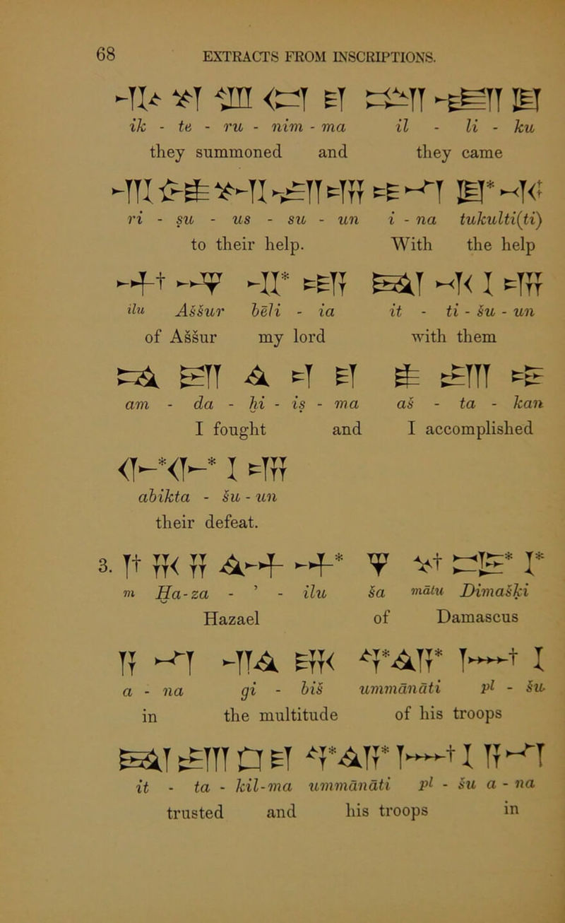 -ti* *t *,m <^y ey -eST is ik - tti - rw - mm - ma il - li - ku they summoned and they came =yy-yyy is* ri - su - us - su - un i - na tukulti(ti) to their help. With the help «f+ -II* ^yy eesp ~y< i syy ilu Assur beli - ia it - ti - su - mi of Assur my lord with them tA eyy A s ei £ am - da - hi - is - ?na as - ta - kan I fought and I accomplished <y-* <y—* IMTOF abikta - ho - un their defeat. 3. yt y?< yj 4HF- Hf-* V vt I* m Ha-za - ’ - i7ti sa Dimaski Hazael of Damascus yy ^y -yy^ syy< *y*^yy* y—+1 a - na gi - bis ummanati Pl - §u- in the multitude of his troops EE3J ttyyy a et T~~+1 il ^y it - ta - kil-ma ummanati pl - Su a - na trusted and his troops in
