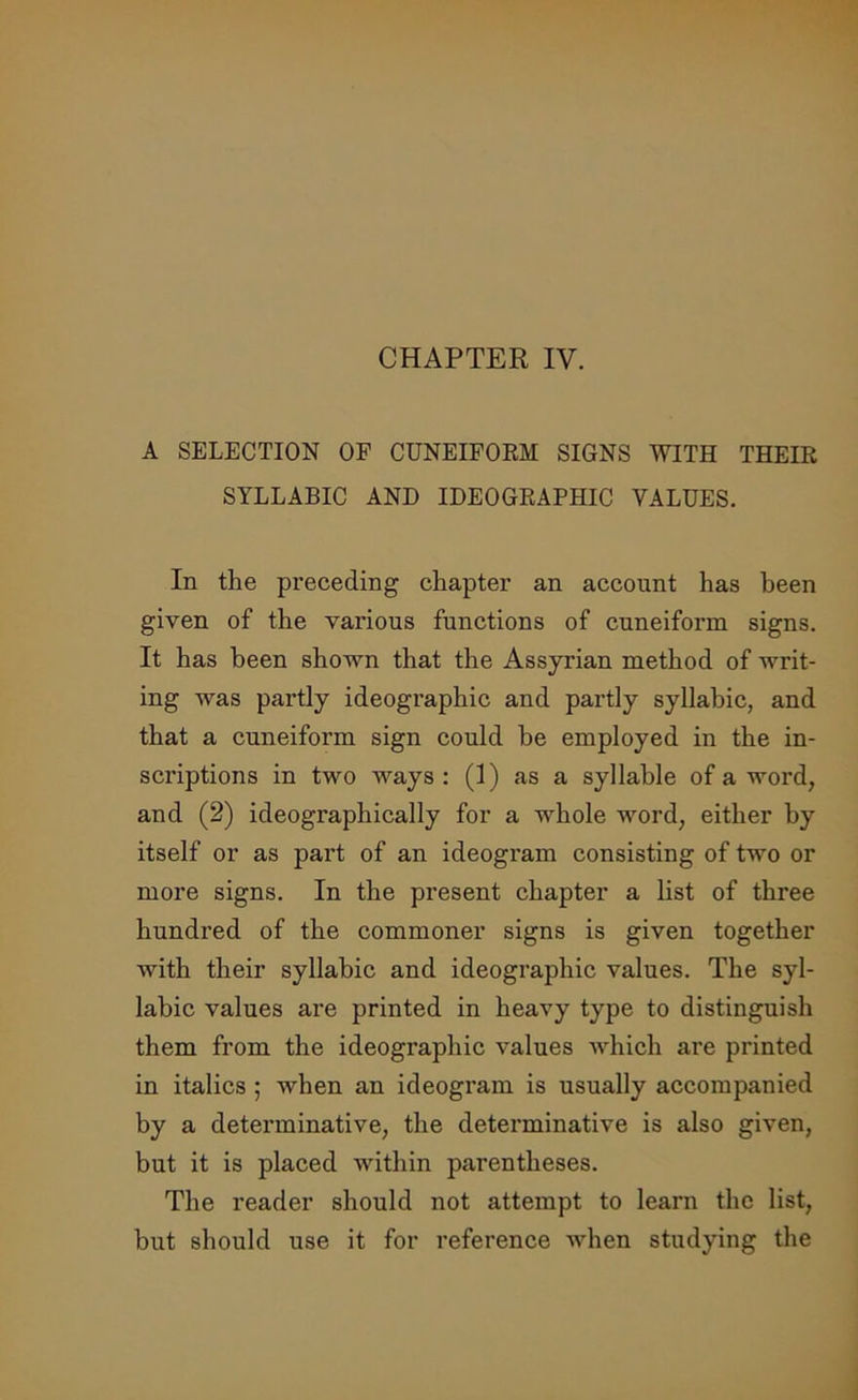 CHAPTER IV. A SELECTION OF CUNEIFORM SIGNS WITH THEIR SYLLABIC AND IDEOGRAPHIC VALUES. In the preceding chapter an account has been given of the various functions of cuneiform signs. It has been shown that the Assyrian method of writ- ing was partly ideographic and partly syllabic, and that a cuneiform sign could be employed in the in- scriptions in two ways: (1) as a syllable of a word, and (2) ideographically for a whole word, either by itself or as part of an ideogram consisting of two or more signs. In the present chapter a list of three hundred of the commoner signs is given together with their syllabic and ideographic values. The syl- labic values are printed in heavy type to distinguish them from the ideographic values which are printed in italics ; when an ideogram is usually accompanied by a determinative, the determinative is also given, but it is placed within parentheses. The reader should not attempt to learn the list, but should use it for reference when studying the