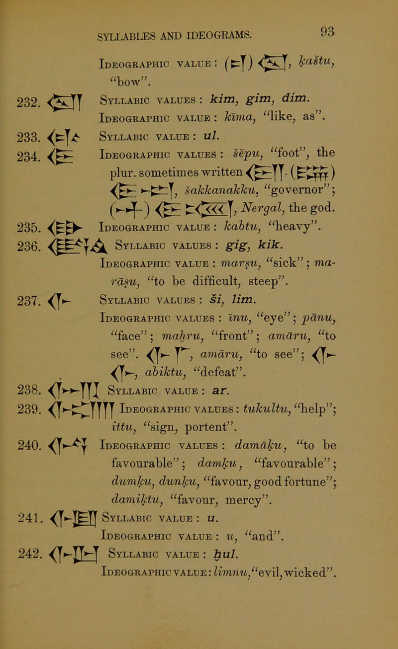 Ideographic value: kastu, “bow”. 232. <SJT Syllabic values : kim, gim, dim. Ideographic value : klma, “like, as”. 233. <*T* Syllabic value : ul. 234. Ideographic values : §epu, “foot”, the plur. sometimes written . (f-^yyy) ^|, sakkanakku, “governor”; Hf-) t 0« I’ Nergiil, the god. 235. <Et>- Ideographic value : kabtu, “heavy”. 236. Syllabic values : gig, kik. Ideographic value : marsu, “sick”; ma- rasu, “to be difficult, steep”. 237. <k Syllabic values : si, lim. Ideographic values : inu, “eye” ; panu, “face” ; mahru, “front” ; amaru, “to see”. <H* , amaru, “to see”; ^ <V, abiktu, “defeat”. 238. <MTI Syllabic value : ar. 239. Ideographic values : tukultu, “help”; ittu, “sign, portent”. 240. Ideographic values : damaku, “to be favourable”; damku, “favourable”; dumku, dunku, “favour, good fortune”; damiktu, “favour, mercy”. 241. <HBI Syllabic value : u. Ideographic value : u, “and”. 242. <HH Syllabic value i hul. Ideographic value : limnu“evil9 wicked'7.