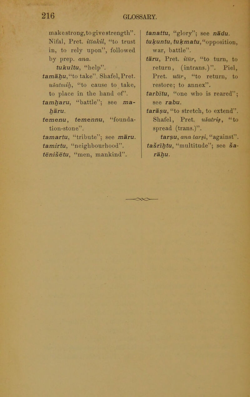 m akc strong1, to give strength”. Nifal, Pret. ittalcil, “to trust in, to rely upon”, followed by prep. ana. tukultu, “help”. tamahu,“to take”. Sliafel, Pret. uSatmih, “to cause to take, to place in the hand of’. tamharu, “battle”; see ma- haru. temenu, temennu, “founda- tion-stone”. tamartu, “tribute”; see maru. tamirtu, “neighbourhood”. tenisetu, “men, mankind”. tanattu, “glory”; see nadu. iukuntu, tukmatu,“opposition, war, battle”. taru, Pret. itur, “to turn, to return, (intrans.)”. Piel, Pret. utir, “to return, to restore; to annex”. tarbltu, “one who is reared”; see rabu. tarasu, “to stretch, to extend”. Sliafel, Pret. uiatri?, “to spread (trans.)”. tarsu, ana tarsi, “against”. tasrlhtu, “multitude”; see sa- rahu.
