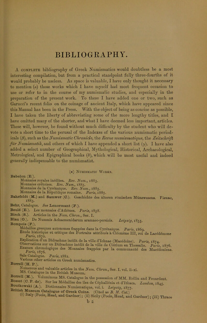 BIBLIOGRAPHY. A complete bibliography of Greek Numismatics would doubtless be a most interesting compilation, but from a practical standpoint fully three-fourths of it would probably be useless. As space is valuable, I have only thought it necessary to mention (a) those works which I have myself had most frequent occasion to use or refer to in the course of my numismatic studies, and especially in the preparation of the present work. To these I have added one or two, such as Garucci’s recent folio on the coinage of ancient Italy, which have appeared since this Manual has been in the Press. With the object of being as concise as possible, I have taken the liberty of abbreviating some of the more lengthy titles, and I have omitted many of the shorter, and what I have deemed less important, articles. These will, however, be found without much difficulty by the student who will de- vote a short time to the perusal of the Indexes of the various numismatic period- icals (/3), such as the Numismatic Chronicle, the Revue numismatique, the Zeitschrift fur Numismatik, and others of which I have appended a short list (y). I have also added a select number of Geographical, Mythological, Historical, Archaeological, Metrological, and Epigraphical books (8), which will be most useful and indeed generally indispensable to the numismatist. (a) Numismatic Wokks. Babelon (E.). Monnaies royales inddites. Rev. Num., 1883. Monnaies crdtoises. Rev. Nam., 1885. Monnaies de la Cyrdna'ique. Rev. Num., 1885. Monnaies de la Republique romaine. Paris, 1885. Bahrfeldt (M.) and Samwer (C.). Gesckichte des alteren romischen Miinzwesens. Vienna, 1883. Behr, Catalogue. See Lenormant (E.). Beuld (E.). Les monnaies d’Athdnes. Paris, 1S58. Birch (S.). Articles in the Num. Chron., Ser. I. Blau (O.). De Nummis Ackaemenidarum aramaeo-persicis. Leipzig, 1S55. Bompois (E.). Medailles grecques autonomes frappdes dans la Cyrdna'ique. Paris, 1869. Etude historique et critique des Portraits attribues h Cleomdne III, roi de Lacdddmone Pans, 1870. Explication d un Didrachme inddit de la ville d’Icknae (Macedoine). Paris, 1S74. Observations sur un Didrachme inddit de la ville de Cidrium en Thessalie. Paris 1876. Lx amen chronologique des Monnaies frappdes par la communautd des Macddoniens. Pans, 1876. Sale Catalogue. Paris, 1882. Various other articles on Greek numismatics. Borrell (H. P.). Numerous and valuable articles in the Num. Chron., Ser. I. vol. ii-xi. MS. Catalogue in the British Museum. Borrell (M.). Voluminous MS. Catalogue in the possession of MM. Rollin and Feuardent. Bosset (C. P. de). Sur les Mddailles des lies de Cdphalldnia et d’lthaca. London, lS^. ' outkowski (A.). Dictionnaire Numismatique, vol. i. Leipzig, 1877. British Museum Catalogue of Greek Coins. (Cited as B. M. Cat.) (1) taly (Poole, Head, and Gardner); (ii) Sicily (Poole, Head, and Gardner) ; (iii) Thrace