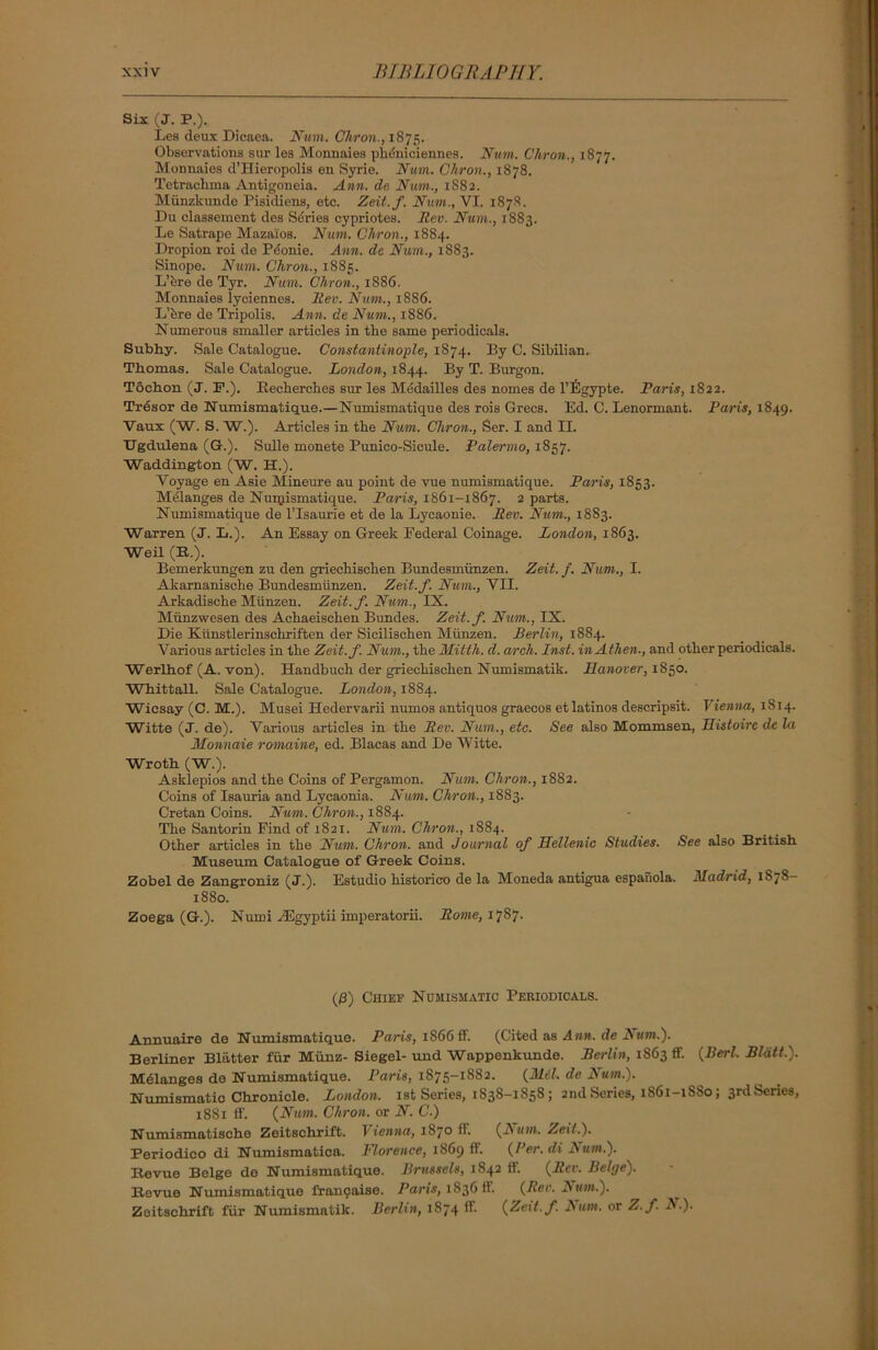 Six (J. P.). Lea deux Dicaea. Num. Chron., 1875. Observations but les Monnaies pluiniciennes. Num. Chron., 1877. Monnaies d’Hieropolis en Syrie. Num. Chron., 1878. Tetraclima Antigoneia. Ann. de Num., 1S82. Miinzkunde Pisidiens, etc. Zeit.f. Num., VI. 187S. Du classement dea Series Cypriotes. Rev. Num., 1883. Le Satrape Maza'ios. Num. Chron., 1884. Dropion roi de Pdonie. Ann. de Num., 1883. Sinope. Num. Chron., 1885. L’fere de Tyr. Num. Chron., 1886. Monnaies lyciennes. Rev. Num., 1886. L’fere de Tripolis. Ann. de Num., 1886. Numerous smaller articles in the same periodicals. Subhy. Sale Catalogue. Constantinople, 1874. By C. Sibilian. Thomas. Sale Catalogue. London, 1844. By T. Burgon. Toehon (J. F.). Becbercbes sur les Medailles des nomes de l’figypte. Paris, 1822. Trdsor de Numismatique.—Numismatique des rois Grecs. Ed. C. Lenormant. Paris, 1849. Vaux (W. S. W.). Articles in the Num. Chron., Ser. I and II. TJgdulena (G.). Sulle monete Punico-Sicule. Palermo, 1857. Waddington (W. H.). Voyage en Asie Mineure au point de vue numismatique. Paris, 1853. Melanges de Numismatique. Paris, 1861-1867. 2 parts. Numismatique de l’lsaurie et de la Lycaonie. Rev. Num., 18S3. Warren (J. L.). An Essay on Greek Federal Coinage. London, 1863. Weil (B.). Bemerkungen zu den griechiscken Bundesmiinzen. Zeit. f. Num., I. Akarnanische Bundesmiinzen. Zeit.f. Num., VII. Arkadiscbe Miinzen. Zeit. f. Num., IX. Munzwesen des Acbaeiscben Bundes. Zeit.f. Num., IX. Die Kiinstlerinschriften der Siciliscben Miinzen. Berlin, 1884. Various articles in the Zeit.f. Num., the Mitth. d. arch. Inst. inAthen., and other periodicals. Werlhof (A. von). Handbuch der grieckischen Numismatik. Hanover, 1850. Whittall. Sale Catalogue. London, 1884. Wicsay (C. M.). Musei Hedervarii numos antiquos graecos et latinos descripsit. Vienna, 1814. Witte (J. de). Various articles in the Rev. Num., etc. See also Mommsen, Histoire de la Monnaie romaine, ed. Blacas and De Witte. Wroth (W.). Asklepios and the Coins of Pergamon. Num. Chron., 1882. Coins of Isauria and Lycaonia. Num. Chron., 1883. Cretan Coins. Num. Chron., 1884. The Santorin Find of 1821. Num. Chron., 1884. Other articles in the Num. Chron. and Journal of Hellenic Studies. See also British Museum Catalogue of Greek Coins. Zobel de Zangroniz (J.). Estudio historico de la Moneda antigua espahola. Madrid, 1S78- 1880. Zoega (G.). Numi yEgyptii imperatorii. Rome, 1787. (/3) Chief Numismatic Periodicals. Annuaire de Numismatique. Pans, 1S66 if. (Cited as Ann. de A lit#.). Berliner Blatter fur Miinz- Siegel-und Wappenkunde. Berlin, 1S63 ff. (Berl. Bldtt.). Melanges de Numismatique. Paris, 1875-1882. (Mel. de Num.). Numismatic Chronicle. London. 1st Series, 1838-1858 ; 2nd Series, 1S61-1SS0; 3rd Series, 1881 ff. (Num. Chron. or N. C.) Numismatische Zeitschrift. Vienna, 1870 ff. (Bum. Zeit.). Periodico di Numismatica. Florence, 1869 ff. (Per. di B um.). Hevue Beige de Numismatique. Brussels, 1842 ff. (Rev. Beige). Bevue Numismatique francaise. Paris, 1836 ff. (Rev. Bum.). Zeitschrift fur Numismatik. Berlin, 1874 ff. (Zeit.f. Bum. or Z.f B.).