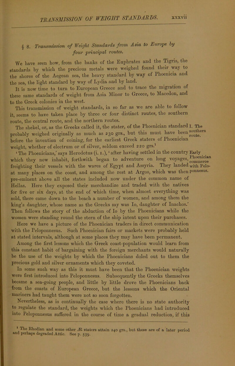§ 8. Transmission of Weight Standards from Asia to Europe by four principal routes. We have seen how, from the banks of the Euphrates and the Tigris, the standards by which the precious metals were weighed found their. way to the shores of the Aegean sea, the heavy standard by way of Phoenicia and the sea, the light standard by way of Lydia and by land. It is now time to turn to European Greece and to trace the migration of these same standards of weight from Asia Minor to Greece, to Macedon, and to the Greek colonies in the west. This transmission of weight standards, in so far as we are able to follow it, seems to have taken place by three or four distinct routes, the southern route, the central route, and the northern routes. The shekel, or, as the Greeks called it, the stater, of the Phoenician standard I. The probably weighed originally as much as 230 grs., but this must have been before the invention of coining, for the earliest Greek staters of Phoenician weight, whether of electrum or of silver, seldom exceed 220 grs.1 £ The Phoenicians,’ says Herodotus (i. 1.), ‘ after having settled in the counti’y Early . which they now inhabit, forthwith began to adventure on long voyages, freighting their vessels with the wares of Egypt and Assyria. They landed with Pelo- at many places on the coast, and among the rest at Argos, which was then Ponnesus- pre-eminent above all the states included now under the common name of Hellas. Here they exposed their merchandize and traded with the natives for five or six days, at the end of which time, when almost everything was sold, there came down to the beach a number of women, and among them the king’s daughter, whose name as the Greeks say was Io, daughter of Inachos.’ Then follows the story of the abduction of Io by the Phoenicians while the women were standing round the stern of the ship intent upon their pui’chases. Here we have a picture of the Phoenician traders in direct communication with the Peloponnesus. Such Phoenician fairs or markets were probably held at stated intervals, although at some places they may have been permanent. Among the first lessons winch the Greek coast-population would learn from this constant habit of bargaining with the foreign merchants would naturally be the use of the weights by which the Phoenicians doled out to them the precious gold and silver ornaments which they coveted. In some such way as this it must have been that the Phoenician weights were first introduced into Peloponnesus. Subsequently the Greeks themselves became a sea-going people, and little by little drove the Phoenicians back from the coasts of European Greece, but the lessons which the Oriental mariners had taught them were not so soon forgotten. Nevertheless, as is continually the case where there is no state authority to regulate the standard, the weights which the Phoenicians had introduced into Peloponnesus suffered in the course of time a gradual reduction, if this 1 The Rhodian and some other JR staters attain 240 grs., but these are of a later period and perhaps degraded Attic. See p. 539.