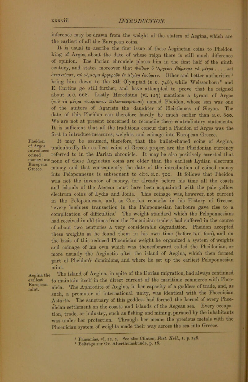 inference may be drawn from tlie weight of the staters of Aegina, which are the earliest of all the European coins. It is usual to ascribe the first issue of these Aeginetan coins to Pheidon king of Argos, about the date of whose reign there is still much difference of opinion. The Parian chronicle places him in the first half of the ninth century, and states moreover that 6 'Apyeios eSrpitvae ra per pa . . . . *ai (hfo-KfiWf, Ka\ vopiapa apyvpovv ev Alyivrj enoirjcrfv. Other and better authorities 1 bring him down to the 8th Olympiad (b. c. 748), while Weissenborn1 2 and E. Curtius go still further, and have attempted to prove that he reigned about b. c. 668. Lastly Herodotus (vi. 127) mentions a tyrant of Argos (tov t a per pa noitjcravTos nelonovvrjcrioiai) named Pheidon, whose son was one of the suitors of Agariste the daughter of Cleisthenes of Sicyon. The date of this Pheidon can therefore hardly be much earlier than B. c. 600. We are not at present concerned to reconcile these contradictory statements. It is sufficient that all the traditions concur that a Pheidon of Argos was the first to introduce measures, weights, and coinage into European Greece. Pheidon It may be assumed, therefore, that the bullet-shaped coins of Aegina, introduces undoubtedly the earliest coins of Greece proper, are the Pheidonian currency coined referred to in the Parian chronicle. It may be also positively asserted that money into none 0f these Aeginetan coins are older than the earliest Lydian electrum Greece.* money, and that consequently the date of the introduction of coined money into Peloponnesus is subsequent to circ. B.c. 700. It follows that Pheidou was not the inventor of money, for already before his time all the coasts and islands of the Aegean must have been acquainted with the pale yellow electrum coins of Lydia and Ionia. This coinage was, however, not current in the Peloponnesus, and, as Curtius remarks in his History of Greece, ‘ every business transaction in the Peloponnesian harbours gave rise to a complication of difficulties.’ The weight standard which the Peloponnesians had received in old times from the Phoenician traders had suffered in the course of about two centuries a very considerable degradation. Pheidon accepted these weights as he found them in his own time (before b.c. 600), and on the basis of this reduced Phoenician weight he organized a system of weights and coinage of his own which was thenceforward called the Pheidonian, or more usually the Aeginetic after the island of Aegina, -which then formed part of Pheidon’s dominions, and where he set up the earliest Peloponnesian mint. Aegina the The island of Aegina, in spite of the Dorian migration, had always continued earliest t0 maintain itself in the direct current of the maritime commerce with Plioe- mintPean nicia. The Aphrodite of Aegina, in her capacity of a goddess of trade, and, as such, a promoter of international unity, was identical with the Phoenician Astarte. The sanctuary of this goddess had formed the kernel of every Phoe- nician settlement on the coasts and islands of the Aegean sea. Every occupa- tion, trade, or industry, such as fishing and mining, pursued by the inhabitants was under her protection. Through her means the precious metals with the Phoenician system of weights made their way across the sea into Greece. 1 Pausanias, vi. 22. 2. See also Clinton, Fast. Sell., 1. p. 248. 2 Beitrage zur Gr. Alterthumskunde, p. 18.