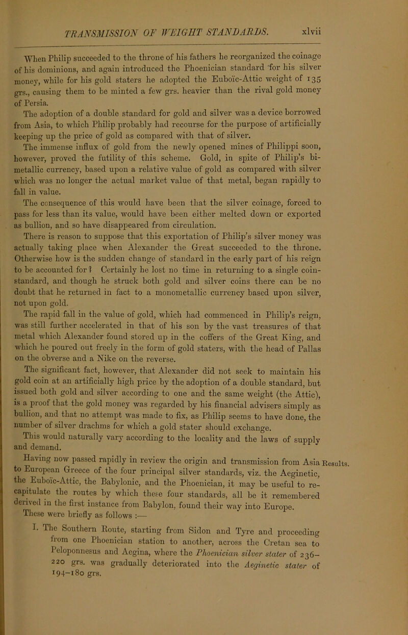 When Philip succeeded to the throne of his fathers he reorganized the coinage of his dominions, and again introduced the Phoenician standard for his silver money, while for his gold staters he adopted the Eubo'ic-Attic weight of 135 grs., causing them to he minted a few grs. heavier than the rival gold money of Persia. The adoption of a double standard for gold and silver was a device borrowed from Asia, to which Philip probably had recourse for the purpose of artificially keeping up the px-ice of gold as compared with that of silver. The immense influx of gold from the newly opened mines of Philippi soon, however, proved the futility of this scheme. Gold, in spite of Philip’s bi- metallic currency, based upon a relative value of gold as compared with silver which was no longer the actual market value of that metal, began rapidly to fall in value. The consequence of this would have been that the silver coinage, forced to pass for less than its value, would have been either melted down or expoi’ted as bullion, and so have disappeared from circulation. There is reason to suppose that this exportation of Philip’s silver money was actually taking place when Alexander the Great succeeded to the throne. Otherwise how is the sudden change of standard in the early part of his reign to be accounted for 1 Certainly he lost no time in returning to a single coin- standard, and though he struck both gold and silver coins there can be no doubt that he returned in fact to a monometallic curi-ency based upon silver, not upon gold. The rapid fall in the value of gold, which had commenced in Philip’s reign, was still further accelerated in that of his son by the vast ti’easures of that metal which Alexander found stoi’ed up in the coffers of the Great King, and which he poured out freely in the form of gold staters, with the head of Pallas on the obverse and a Nike on the reverse. The significant fact, howevei-, that Alexander’ did not seek to maintain his gold coin at an artificially high price by the adoption of a double standard, but issued both gold and silver according to one and the same weight (the Attic), is a proof that the gold money was regarded by his financial advisers simply as bullion, and that no attemjxt was made to fix, as Philip seems to have done, the number of silver drachms for which a gold stater should exchange. This would naturally vary according to the locality and the laws of supply and demand. Having now passed rapidly in review the oi’igin and transmission from Asia Results, to European Greece of the four principal silver standards, viz. the Aeginetic, the Eubo'ic-Attic, the Baby Ionic, and the Phoenician, it may be useful to re- capitulate the routes by which these four standards, all be it remembered derived in the first instance from Babylon, found their way into Europe. These were briefly as follows :— 1. The Southern Route, starting from Sidon and Tyre and proceeding from one Phoenician station to another, across the Cretan sea to Peloponnesus and Acgina, where the Phoenician silver stater of 236- 220 grs. was gradually deteriorated into the Aeginetic stater of 194-180 grs.