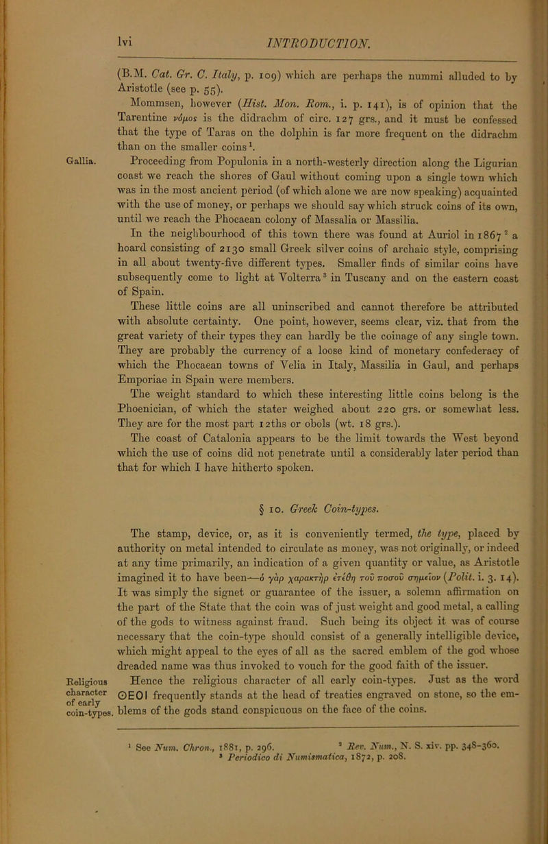 Gallia. Religious character of early coin-types (B.M. Cat. Gr. C. Italy, p. 109) which are perhaps the nummi alluded to by Aristotle (see p. 55). Mommsen, however (Hist. Mon. Rom., i. p. 141), is of opinion that the Tarentine v6p.os is the didrachm of circ. 127 grs., and it must be confessed that the type of Taras on the dolphin is far more frequent on the didrachm than on the smaller coins1. Proceeding from Populonia in a north-westerly direction along the Ligurian coast we reach the shores of Gaul without coming upon a single town which was in the most ancient period (of which alone we are now speaking) acquainted with the use of money, or perhaps we should say which struck coins of its own, until we reach the Phocaean colony of Massalia or Massilia. In the neighbourhood of this town there was found at Auriol in 1867 2 a hoard consisting of 2130 small Greek silver coins of archaic style, comprising in all about twenty-five different types. Smaller finds of similar coins have subsequently come to light at Volterra3 in Tuscany and on the eastern coast of Spain. These little coins are all uninscribed and cannot therefore be attributed with absolute certainty. One point, however, seems clear, viz. that from the great variety of their types they can hardly be the coinage of any single town. They are probably the currency of a loose kind of monetary confederacy of which the Phocaean towns of Yelia in Italy, Massilia in Gaul, and perhaps Emporiae in Spain were members. The weight standard to which these interesting little coins belong is the Phoenician, of 'which the stater weighed about 220 grs. or somewhat less. They are for the most part 12ths or obols (wt. 18 grs.). The coast of Catalonia appears to be the limit towards the West beyond which the use of coins did not penetrate until a considerably later period than that for which I have hitherto spoken. § 10. Greek Coin-tyj)es. The stamp, device, or, as it is conveniently termed, the type, placed by authority on metal intended to circulate as money, was not originally, or indeed at any time primarily, an indication of a given quantity or value, as Aristotle imagined it to have been—6 yap xaPaKThp iredr] rovnoirov oTyinov (Polit. i. 3. 14). It was simply the signet or guarantee of the issuer, a solemn affirmation on the part of the State that the coin was of just weight and good metal, a calling of the gods to witness against fraud. Such being its object it was of course necessary that the coin-type should consist of a generally intelligible device, which might appeal to the eyes of all as the sacred emblem of the god whose dreaded name was thus invoked to vouch for the good faith of the issuer. Hence the religious character of all early coin-types. Just as the word OEOI frequently stands at the head of treaties engraved on stone, so the em- blems of the gods stand conspicuous on the face of the coins. 1 See Num. Chron., 1881, p. 296. 3 Rev. Num., N. S. xiv. pp. 348-360. 3 Periodico di Numismatica, 1872, p. 208.