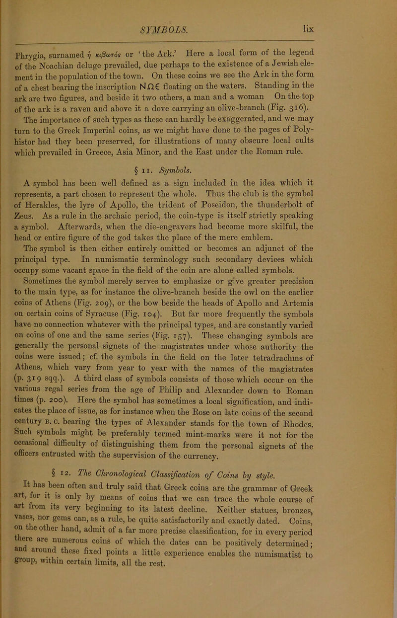 Phrygia, surnamed 1) leificoros or ‘ the Ark.’ Here a local form of the legend of the Noachian deluge prevailed, due perhaps to the existence of a Jewish ele- ment in the population of the town. On these coins we see the Ark in the form of a chest bearing the inscription NjQ£ floating on the waters. Standing in the ark are two figures, and beside it two others, a man and a woman On the top of the ark is a raven and above it a dove carrying an olive-branch (Fig. 316). The importance of such types as these can hardly be exaggerated, and we may turn to the Greek Imperial coins, as we might have done to the pages of Poly- histor had they been preserved, for illustrations of many obscure local cults which prevailed in Greece, Asia Minor, and the East under the Roman rule. §11. Symbols. A symbol has been well defined as a sign included in the idea which it represents, a part chosen to represent the whole. Thus the club is the symbol of Herakles, the lyre of Apollo, the trident of Poseidon, the thunderbolt of Zeus. As a rule in the archaic period, the coin-type is itself strictly speaking a symbol. Afterwards, when the die-engravers had become more skilful, the head or entire figure of the god takes the place of the mere emblem. The symbol is then either entirely omitted or becomes an adjunct of the principal type. In numismatic terminology such secondary devices which occupy some vacant space in the field of the coin are alone called symbols. Sometimes the symbol merely serves to emphasize or give greater precision to the maiu type, as for instance the olive-branch beside the owl on the earlier coins of Athens (Fig. 209), or the bow beside the heads of Apollo and Artemis on certain coins of Syracuse (Fig. 104). But far more frequently' the symbols have no connection whatever with the principal types, and are constantly varied on coins of one and the same series (Fig. 157)- These changing symbols are generally the personal signets of the magistrates under whose authority the coins were issued; cf. the symbols in the field on the later tetradrachms of Athens, which vary from year to year with the names of the magistrates (p. 319 sqq.). A third class of symbols consists of those which occur on the various regal series from the age of Philip and Alexander down to Roman times (p. 200). Here the symbol has sometimes a local signification, and indi- cates the place of issue, as for instance when the Rose on late coins of the second century b. c. bearing the types of Alexander stands for the town of Rhodes. Such symbols might be preferably termed mint-marks were it not for the occasional difficulty of distinguishing them from the personal signets of the officers entrusted with the supervision of the currency. § 12. The Chronological Classification ofi Coins by style. It has been often and truly said that Greek coins are the grammar of Greek art, for it is only by means of coins that we can trace the whole course of art from its very beginning to its latest decline. Neither statues, bronzes, vases, nor gems can, as a rule, be quite satisfactorily and exactly dated. Coins, on the other hand, admit of a far more precise classification, for in every period there are numerous coins of which the dates can be positively determined; an around these fixed points a little experience enables the numismatist to group, within certain limits, all the rest.